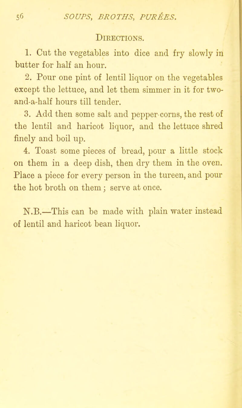 Directions. 1. Cut the vegetables into dice and fry slowly in butter for half an hour. 2. Pour one pint of lentil liquor on the vegetables except the lettuce, and let them simmer in it for two- and-a-half hours till tender. 3. Add then some salt and pepper-corns, the rest of the lentil and haricot liquor, and the lettuce shred finely and boil up. 4. Toast some pieces of bread, pour a little stock on them in a deep dish, then dry them in the oven. Place a piece for every person in the tureen, and pour the hot broth on them; serve at once. N.B.—This can be made with plain water instead of lentil and haricot bean liquor.