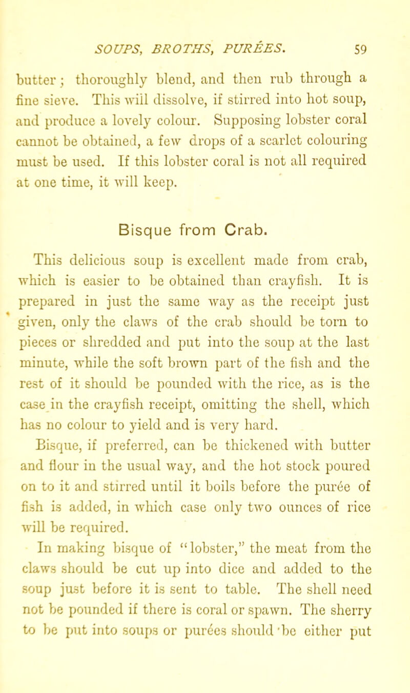 butter ; thoroughly blend, and then rub through a fine sieve. This will dissolve, if stirred into hot soup, and produce a lovely colour. Supposing lobster coral cannot be obtained, a few drops of a scarlet colouring must be used. If this lobster coral is not all required at one time, it will keep. Bisque from Crab. This delicious soup is excellent made from crab, which is easier to be obtained than crayfish. It is prepared in just the same way as the receipt just given, only the claws of the crab should be torn to pieces or shredded and put into the soup at the last minute, while the soft brown part of the fish and the rest of it should be pounded with the rice, as is the case in the crayfish receipt, omitting the shell, which has no colour to yield and is very hard. Bisque, if preferred, can be thickened with butter and flour iu the usual way, and the hot stock poured on to it and stirred until it boils before the puree of fish is added, in which case only two ounces of rice will be required. In making bisque of “lobster,” the meat from the claws should be cut up into dice and added to the soup just before it is sent to table. The shell need not be pounded if there is coral or spawn. The sherry to be put into soups or purees should 'be either put