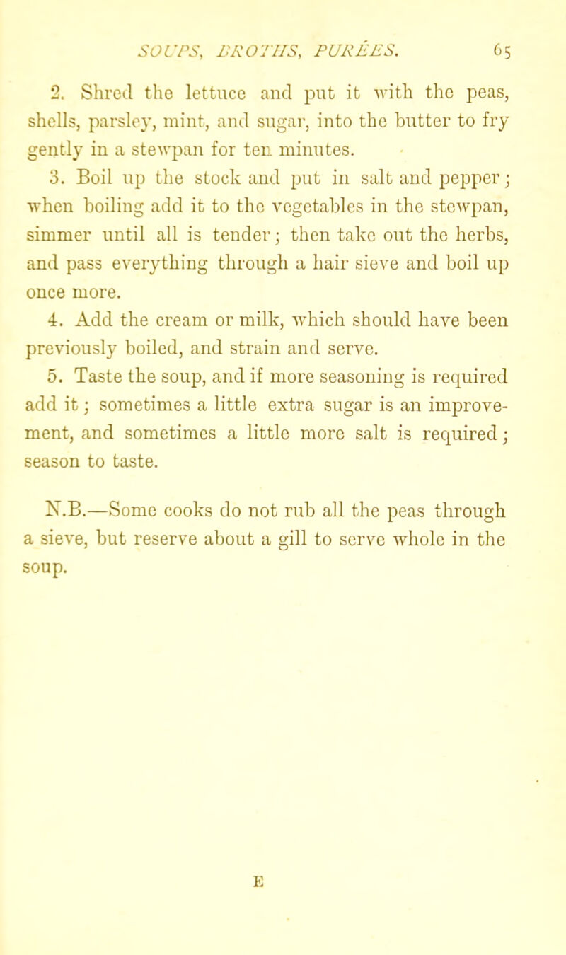 2. Shred the lettuce and put it with the peas, shells, parsley, mint, and sugar, into the butter to fry gently in a stewpan for ten minutes. 3. Boil up the stock and put in salt and pepper • when boiling add it to the vegetables in the stewpan, simmer until all is tender; then take out the herbs, and pass everything through a hair sieve and boil up once more. 4. Add the cream or milk, which should have been previously boiled, and strain and serve. 5. Taste the soup, and if more seasoning is required add it; sometimes a little extra sugar is an improve- ment, and sometimes a little more salt is required; season to taste. N.B.—Some cooks do not rub all the peas through a sieve, but reserve about a gill to serve whole in the soup. E