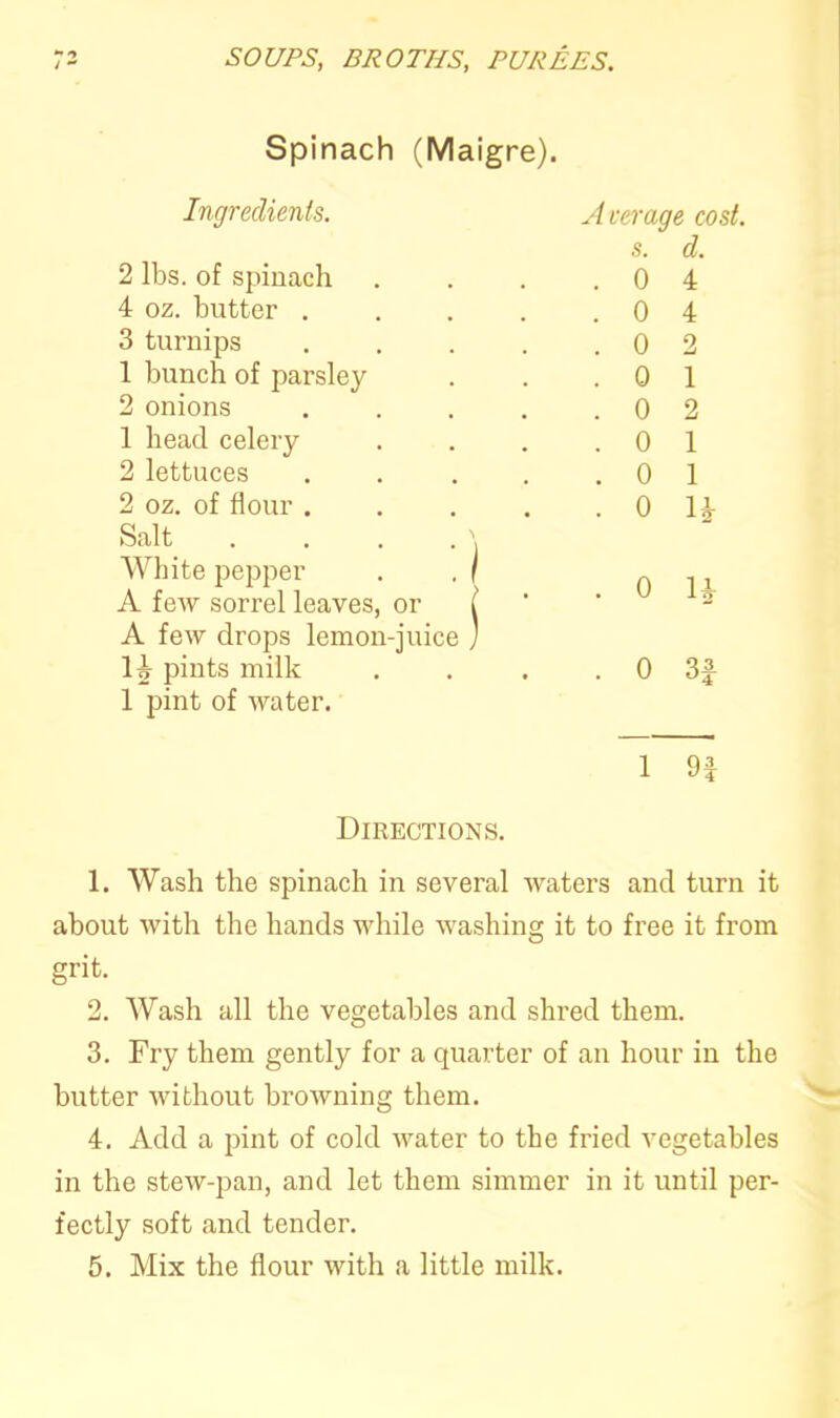 - •> /  SOUPS, BROTHS, PUREES. Spinach (Maigre). Ingredients. 2 lbs. of spinach 4 oz. butter . 3 turnips 1 bunch of parsley 2 onions 1 head celery 2 lettuces 2 oz. of flour . Salt . White pepper A few sorrel leaves, or A few drops lemon-juice pints milk 1 pint of water. Average cost. s. d. . 0 4 . 0 4 . 0 2 . 0 1 . 0 2 . 0 1 . 0 1 • 0 1* . 0 H 0 3£ 1 9f Directions. 1. Wash the spinach in several waters and turn it about with the hands while washing it to free it from grit. 2. Wash all the vegetables and shred them. 3. Fry them gently for a quarter of an hour in the butter without browning them. 4. Add a pint of cold water to the fried vegetables in the stew-pan, and let them simmer in it until per- fectly soft and tender.