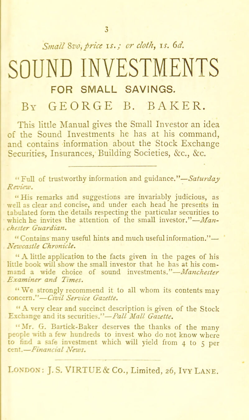 o Small Si'O,price is.; cr doth, is. 6d. SOUND INVESTMENTS FOR SMALL SAVINGS. By GEORGE B. BAKER. This little Manual gives the Small Investor an idea of the Sound Investments he has at his command, and contains information about the Stock Exchange Securities, Insurances, Building Societies, &c., &c. “Full of trustworthy information and guidance.”—Saturday Review. “ His remarks and suggestions are invariably judicious, as well as clear and concise, and under each head he presents in tabulated form the details respecting the particular securities to which he invites the attention of the small investor.”—Man- chester Guardian. “ Contains many useful hints and much useful information.”— Newcastle Chronicle. “ A little application to the facts given in the pages of his litde book will show the small investor that he has at his com- mand a wide choice of sound investments.”—Manchester Examiner and Times. “We strongly recommend it to all whom its contents may concern.”—Civil Service Gazette. “A very clear and succinct description is given of the Stock Exchange and its securities.”—Pall Mall Gazette. “Mr. G. Bartick-Baker deserves the thanks of the many people with a few hundreds to invest who do not know where to find a safe investment which will yield from 4 to 5 per cent.—Financial News.