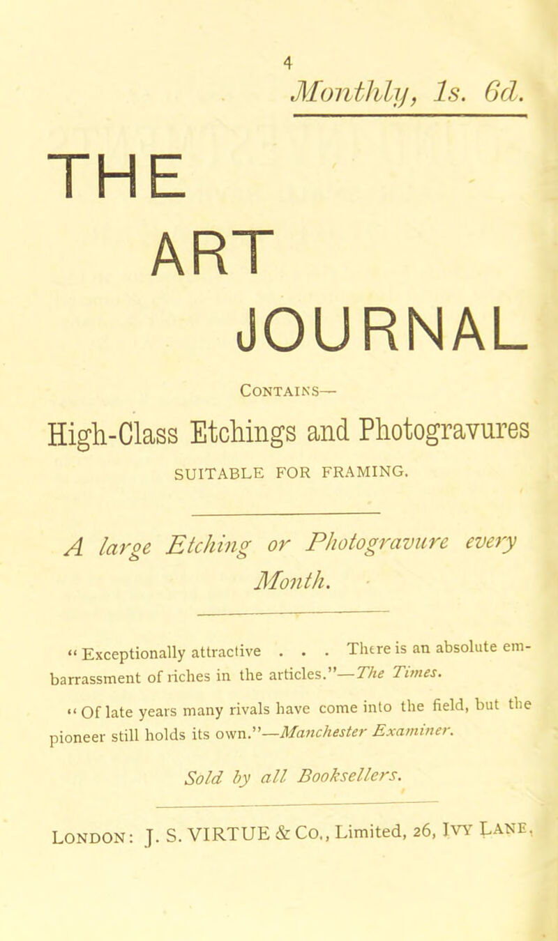 Monthly, Is. Gd. THE ART JOURNAL Contains— High-Class Etchings and Photogravures SUITABLE FOR FRAMING. A large Etching or Photogravure every Month. “ Exceptionally attractive . . . There is an absolute em- barrassment of riches in the articles. The Tunes. “ Of late years many rivals have come into the field, but the pioneer still holds its own .—Manchester Examiner. Sold by all Booksellers.