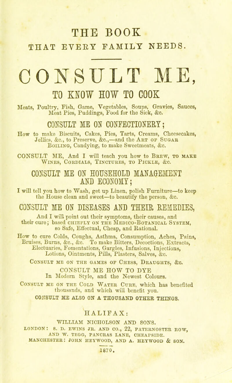 THE BOOK THAT EVERY FAMILY NEEDS. CONSULT ME. TO MOW SOW TO COOK Meats, Poultry, Fish, Game, Vegetables, Soups, Gravies, Sauces, Meat Pies, Puddings, Food for the Sick, &c. CONSULT ME ON CONFECTIONERY; How to make Biscuits, Cakes, Pies, Tarts, Creams, Cheesecakes, Jellies, &c., to Preserve, &c.,—and the Art of Sugar Boiling, Candying, to make Sweetmeats, &c. CONSULT ME, And I will teach you how to Brew, to make Wines, Cordials, Tinctures, to Pickle, &c. CONSULT ME ON HOUSEHOLD MANAGEMENT AND ECONOMY; I will tell you how to Wash, get up Linen, polish Furniture—to keep the House clean and sweet—to beautify the person, &c. CONSULT ME ON DISEASES AND THEIR REMEDIES, And I will point out their symptoms, their causes, and their cure; based chiefly on the Medico-Botanical System, so Safe, Effectual, Cheap, and Rational. How to cure Colds, Coughs, Asthma, Consumption, Aches, Pains, Bruises, Bums, &c., &c. To make Bitters, Decoctions, Extracts, Electuaries, Fomentations, Gargles, Infusions, Injections, Lotions, Ointments, Pills, Plasters, Salves, &e. Consult me on the games of Chess, Draughts, &c. CONSULT ME HOW TO DYE In Modem Style, and the Newest Colours. Consult me on the Cold Water Cure, which has benefited thousands, and which will benefit you. CONSULT ME ALSO ON A THOUSAND OTHER THINGS. HALIFAX: WILLIAM NICHOLSON AND SONS. LONDON : 8. D. EWINS JR. AND CO., 22, PATERNOSTER ROW, AND W. TEGG, PANCRA8 LANE, CHEAFSIDE. Manchester: john heywood, and a. heywood & son. 1870.