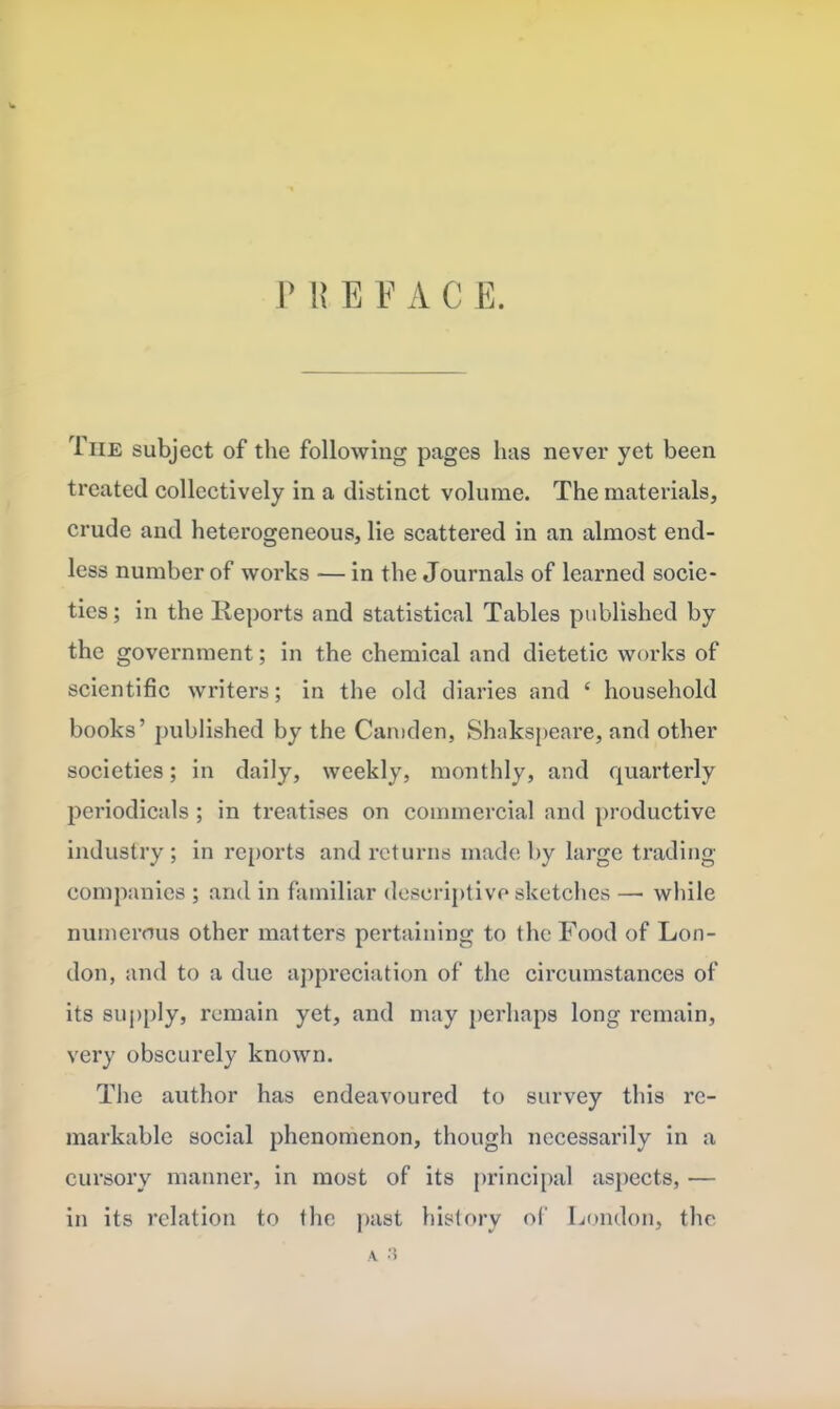 P R E E A C E. The subject of the following pages has never yet been treated collectively in a distinct volume. The materials, crude and heterogeneous, lie scattered in an almost end- less number of works — in the Journals of learned socie- ties; in the Reports and statistical Tables published by the government; in the chemical and dietetic works of scientific writers; in the old diaries and £ household books’ published by the Camden, Shakspeare, and other societies; in daily, weekly, monthly, and quarterly periodicals ; in treatises on commercial and productive industry; in reports and returns made by large trading companies ; and in familiar descriptive sketches —• while numerous other matters pertaining to the Food of Lon- don, and to a due appreciation of the circumstances of its supply, remain yet, and may perhaps long remain, very obscurely known. The author has endeavoured to survey this re- markable social phenomenon, though necessarily in a cursory manner, in most of its principal aspects, — in its relation to the past history of London, the a. a