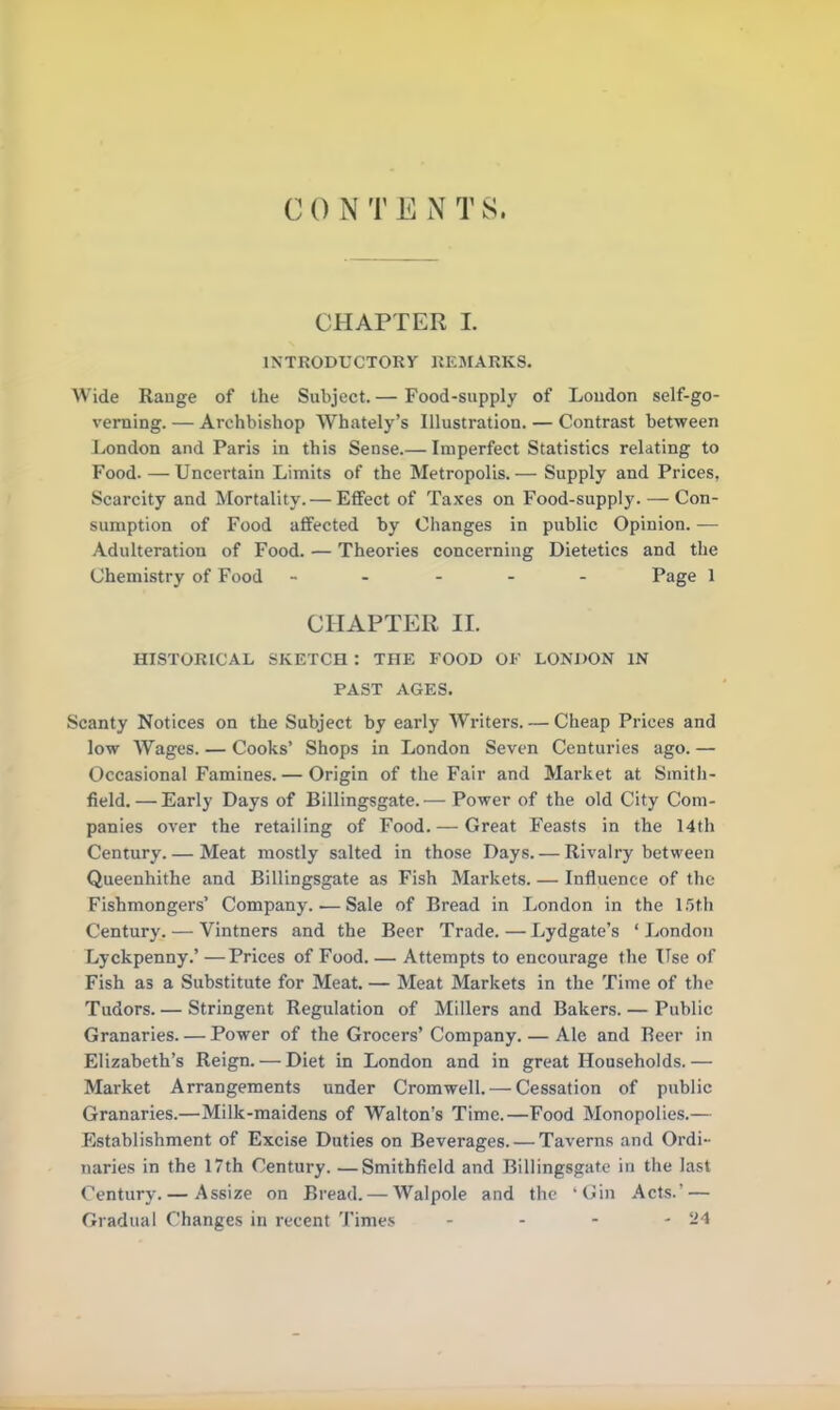 CHAPTER I. INTRODUCTORY REMARKS. Wide Range of the Subject. — Food-supply of Loudon self-go- verning. — Archbishop Whately’s Illustration. — Contrast between London and Paris in this Sense.— Imperfect Statistics relating to Food. —Uncertain Limits of the Metropolis.— Supply and Prices, Scarcity and Mortality.— Effect of Taxes on Food-supply. — Con- sumption of Food affected by Changes in public Opinion. — Adulteration of Food. — Theories concerning Dietetics and the Chemistry of Food ----- Page 1 CHAPTER II. HISTORICAL SKETCH : THE FOOD OF LONDON IN PAST AGES. Scanty Notices on the Subject by early Writers. — Cheap Prices and low Wages. — Cooks’ Shops in London Seven Centuries ago. — Occasional Famines.— Origin of the Fair and Market at Smith- field.— Early Days of Billingsgate.— Power of the old City Com- panies over the retailing of Food. — Great Feasts in the 14th Century.— Meat mostly salted in those Days. — Rivalry between Queenhithe and Billingsgate as Fish Markets. — Influence of the Fishmongers’ Company..— Sale of Bread in London in the 15th Century. — Vintners and the Beer Trade. — Lydgate’s ‘ London Lyckpenny.’—Prices of Food.— Attempts to encourage the Use of Fish as a Substitute for Meat. — Meat Markets in the Time of the Tudors. — Stringent Regulation of Millers and Bakers. — Public Granaries. — Power of the Grocers’Company. — Ale and Beer in Elizabeth’s Reign. — Diet in London and in great Households. — Market Arrangements under Cromwell. — Cessation of public Granaries.—Milk-maidens of Walton’s Time.—Food Monopolies.— Establishment of Excise Duties on Beverages. — Taverns and Ordi- naries in the 17th Century. —Smithfield and Billingsgate in the last Century. — Assize on Bread. — Walpole and the ‘Gin Acts.’ — Gradual Changes in recent Times - - - - 24