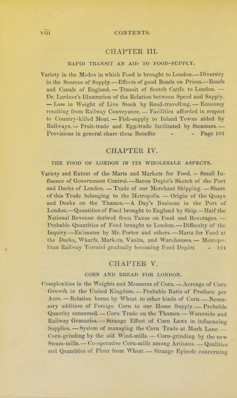 CHAPTER III. RAPID TRANSIT AN AID TO POOD-SUPPLY. Variety in the Modes in which Food is brought to Loudon.—Diversity in the Sources of Supply.—Effects of good Roads on Prices.—Roads and Canals of England. — Transit of Scotch Cattle to London. — Dr. Lardner’s Illustration of the Relation between Speed and Supply. — Loss in Weight of Live Stock by Road-travelling.— Economy- resulting from Railway Conveyance. — Facilities afforded in respect to Country-killed Meat. — Fish-supply to Inland Towns aided by Railways. — Fruit-trade and Egg-trade facilitated by Steamers. — Provisions in general share these Benefits - - Page 101 CHAPTER IV. THE FOOD OF LONDON IN ITS WHOLESALE ASPECTS. Variety and Extent of the Marts and Markets for Food. — Small In- fluence of Government Control—Baron Dupin’s Sketch of the Port and Docks of London. — Trade of our Merchant Shipping. —Share of this Trade belonging to the Metropolis. — Origin of the Quays and Docks on the Thames.—A Day’s Business in the Port of London.—Quantities of Food brought to England by Ship. —Half the National Revenue derived from Taxes on Food and Beverages. — Probable Quantities of Food brought to London. — Difficulty of the Inquiry.—Estimates by Mr. Porter and others.—Marts for Food at the Docks, Wharfs, Markets, Vaults, and Warehouses.— Metropo- litan Railway Termini gradually becoming Food Depots - 124 CHAPTER V. CORN AND BREAD FOR LONDON. Complexities in the Weights and Measures of Corn.-^-Acreage of Corn Growth in the United Kingdom. — Probable Ratio of Produce per Acre.—Relation borne by Wheat to other kinds of Corn. — Neces- sary addition of Foreign Corn to our Home Supply. — Probable Quantity consumed—Corn Trade on the Thames. — Waterside and Railway Granaries. — Strange Effect of Corn Laws in influencing Supplies. — System of managing the Corn Trade at Mark Lane. Corn-grinding by the old Wind-mills. — Corn-grinding by the new Steam-mills. — Co-operative Corn-mills among Artisans. — Qualities and Quantities of Flour from Wheat— Strange Episode concerning