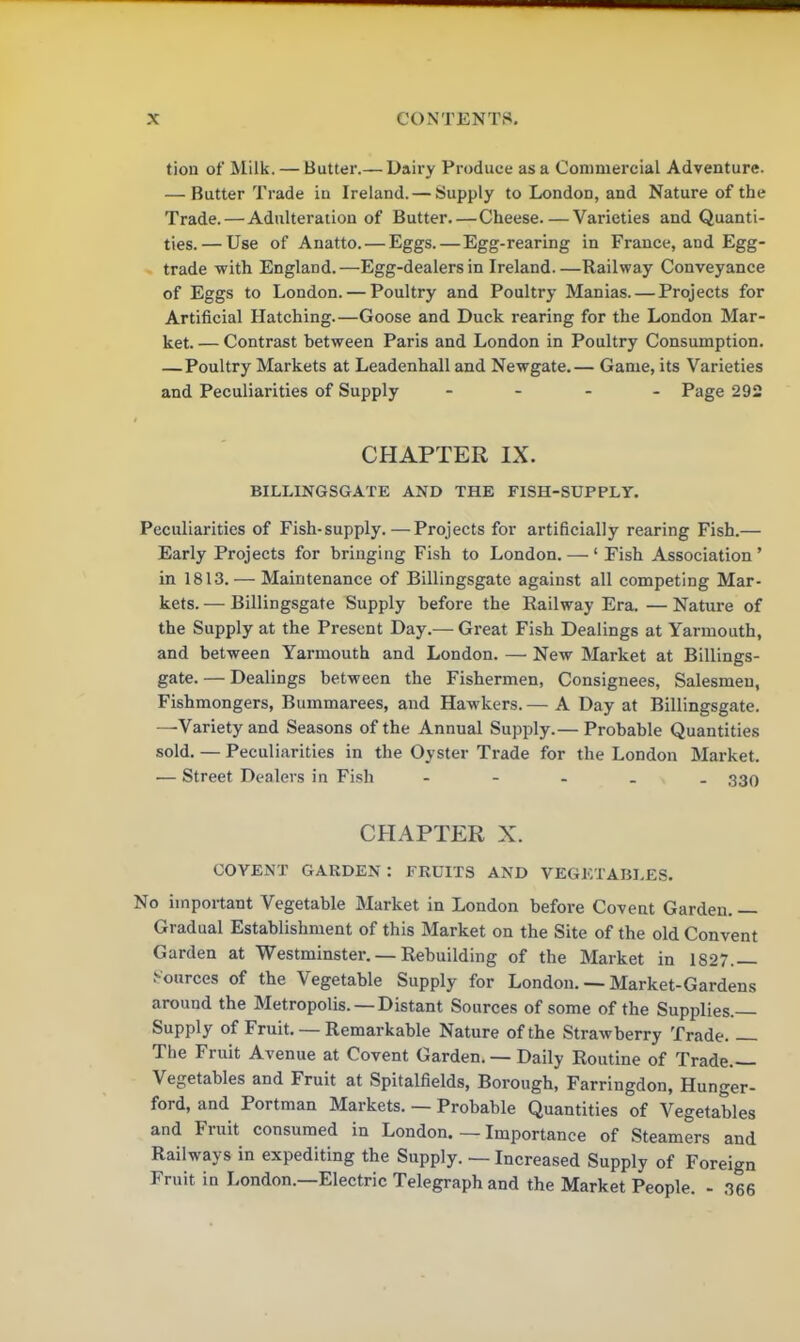tion of Milk. — Butter.— Dairy Produce as a Commercial Adventure. — Butter Trade in Ireland. — Supply to London, and Nature of the Trade.—Adulteration of Butter. — Cheese Varieties and Quanti- ties.— Use of Anatto. — Eggs.—Egg-rearing in France, and Egg- trade with England.—Egg-dealers in Ireland Railway Conveyance of Eggs to London. — Poultry and Poultry Manias. — Projects for Artificial Hatching.—Goose and Duck rearing for the London Mar- ket. — Contrast between Paris and London in Poultry Consumption. — Poultry Markets at Leadenhall and Newgate.— Game, its Varieties and Peculiarities of Supply .... Page 292 CHAPTER IX. BILLINGSGATE AND THE FISH-SUPPLY. Peculiarities of Fish-supply.—Projects for artificially rearing Fish.— Early Projects for bringing Fish to London. — ‘ Fish Association ’ in 1813. — Maintenance of Billingsgate against all competing Mar- kets. — Billingsgate Supply before the Railway Era. — Nature of the Supply at the Present Day.— Great Fish Dealings at Yarmouth, and between Yarmouth and London. — New Market at Billings- gate. — Dealings between the Fishermen, Consignees, Salesmen, Fishmongers, Bummarees, and Hawkers.— A Day at Billingsgate. —Variety and Seasons of the Annual Supply.— Probable Quantities sold. — Peculiarities in the Oyster Trade for the London Market. — Street Dealers in Fish ----- 330 CHAPTER X. OOYENT GARDEN : FRUITS AND VEGETABLES. No important Vegetable Market in London before Covent Garden. — Gradual Establishment of this Market on the Site of the old Convent Garden at Westminster. — Rebuilding of the Market in 1827.— Sources of the Vegetable Supply for London. — Market-Gardens around the Metropolis. —Distant Sources of some of the Supplies. Supply of Fruit. — Remarkable Nature of the Strawberry Trade The Fruit Avenue at Covent Garden. — Daily Routine of Trade.— Vegetables and Fruit at Spitalfields, Borough, Farringdon, Hunger- ford, and Portman Markets. — Probable Quantities of Vegetables and Fruit consumed in London. — Importance of Steamers and Railways in expediting the Supply. — Increased Supply of Foreign Fruit in London.—Electric Telegraph and the Market People. - 366