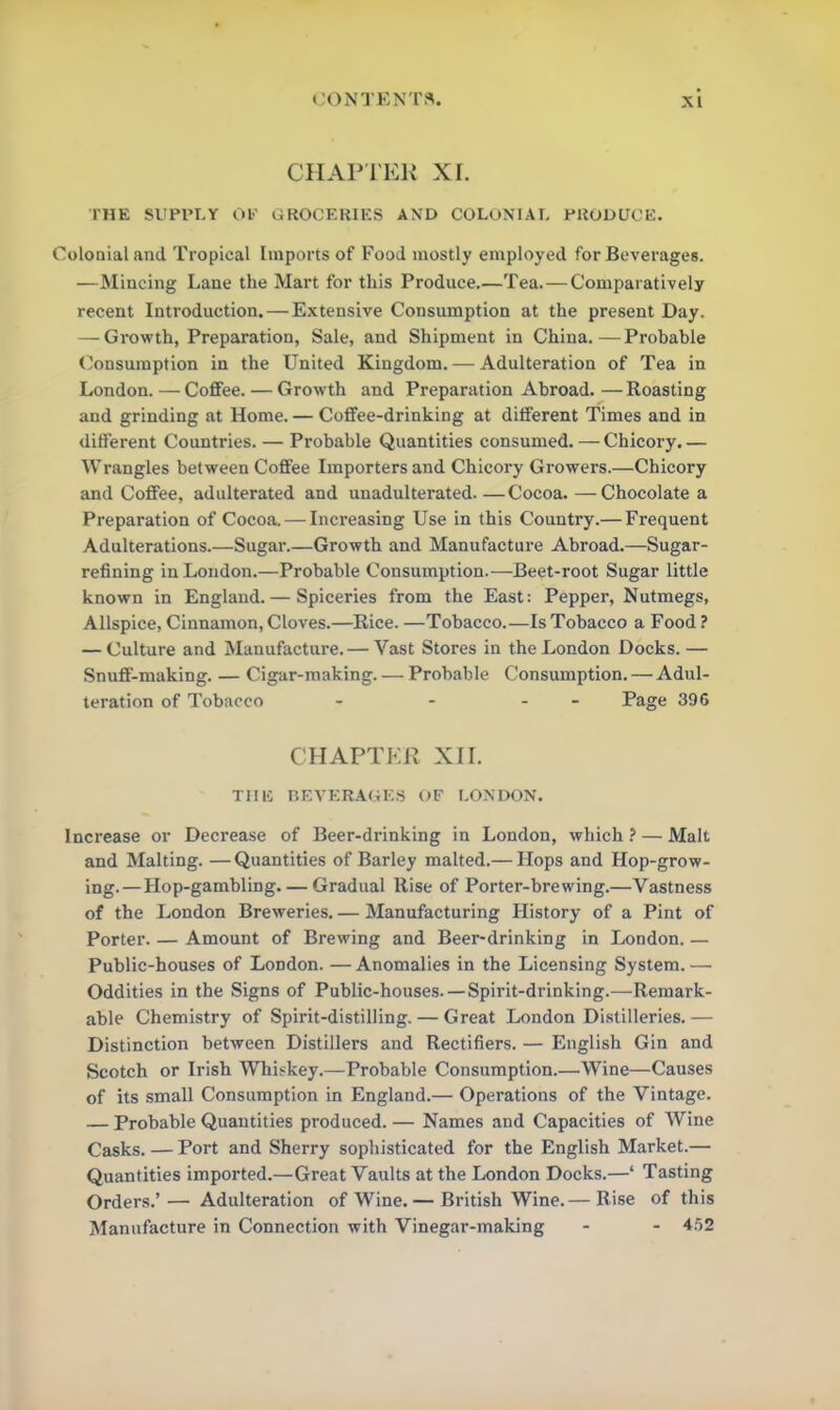 CHAPTER XI. THE SUPPLY OF GROCERIES AND COLONIAL PRODUCE. Colonial and Tropical Imports of Food mostly employed for Beverages. —Mincing Lane the Mart for this Produce.—Tea.— Comparatively recent Introduction. — Extensive Consumption at the present Day. — Growth, Preparation, Sale, and Shipment in China.—Probable Consumption in the United Kingdom. — Adulteration of Tea in London. — Coffee. — Growth and Preparation Abroad. — Roasting and grinding at Home. — Coffee-drinking at different Times and in different Countries. — Probable Quantities consumed. — Chicory. — Wrangles between Coffee Importers and Chicory Growers.—Chicory and Coffee, adulterated and unadulterated. —Cocoa. —Chocolate a Preparation of Cocoa. — Increasing Use in this Country.— Frequent Adulterations.—Sugar.—Growth and Manufacture Abroad.—Sugar- refining in London.—Probable Consumption.—Beet-root Sugar little known in England. — Spiceries from the East: Pepper, Nutmegs, Allspice, Cinnamon, Cloves.—Rice. —Tobacco.—Is Tobacco a Food ? — Culture and Manufacture. — Vast Stores in the London Docks. — Snuff-making. — Cigar-making. — Probable Consumption. — Adul- teration of Tobacco - - - Page 396 CHAPTER XII. THE BEVERAGES OF LONDON. Increase or Decrease of Beer-drinking in London, which ? — Malt and Malting. —Quantities of Barley malted.— Hops and Hop-grow- ing.—Hop-gambling. — Gradual Rise of Porter-brewing.—Vastness of the London Breweries. — Manufacturing History of a Pint of Porter. — Amount of Brewing and Beer-drinking in London. — Public-houses of London. — Anomalies in the Licensing System. — Oddities in the Signs of Public-houses. —Spirit-drinking.—Remark- able Chemistry of Spirit-distilling. — Great London Distilleries. — Distinction between Distillers and Rectifiers. — English Gin and Scotch or Irish Whiskey.—Probable Consumption.—Wine—Causes of its small Consumption in England.— Operations of the Vintage. — Probable Quantities produced. — Names and Capacities of Wine Casks. — Port and Sherry sophisticated for the English Market.— Quantities imported.—Great Vaults at the London Docks.—‘ Tasting Orders.’— Adulteration of Wine.— British Wine.— Rise of this Manufacture in Connection with Vinegar-making - - 452