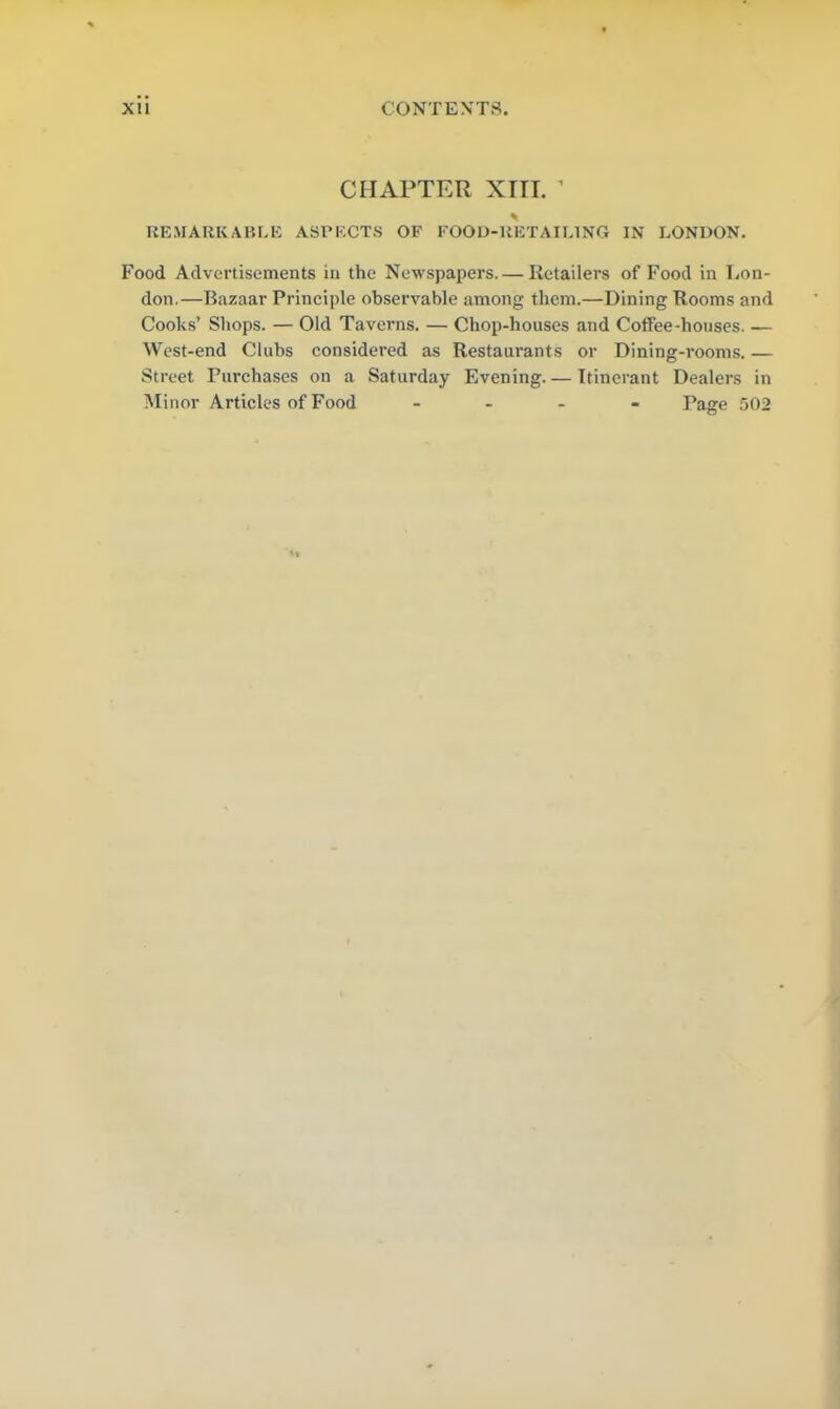 CHAPTER XTTI. ’ * REMARKABLE ASPECTS OF FOOD-RETAILING IN LONDON. Food Advertisements in the Newspapers. — Retailers of Food in Lon- don.—Bazaar Principle observable among them.—Dining Rooms and Cooks’ Shops. — Old Taverns. — Chop-houses and Coffee-houses. — West-end Clubs considered as Restaurants or Dining-rooms. — Street Purchases on a Saturday Evening— Itinerant Dealers in Minor Articles of Food - Page 502