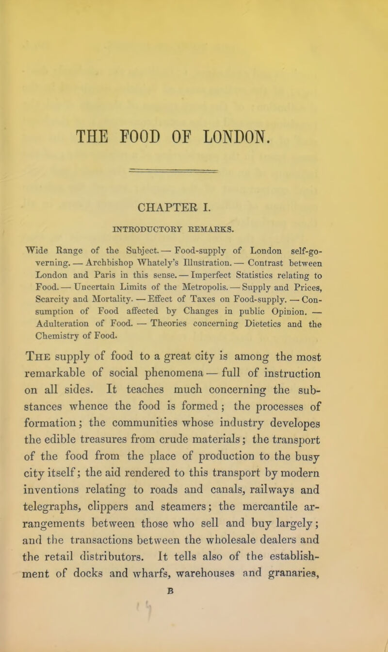 THE FOOD OF LONDON. CHAPTER I. INTRODUCTORY REMARKS. Wide Range of the Subject. — Food-supply of London self-go- verning.— Archbishop Whately’s Illustration.— Contrast between London and Paris in this sense. — Imperfect Statistics relating to Food. — Uncertain Limits of the Metropolis. — Supply and Prices, Scarcity and Mortality. —Effect of Taxes on Food-supply. —Con- sumption of Food affected by Changes in public Opinion. — Adulteration of Food. — Theories concerning Dietetics and the Chemistry of Food. The supply of food to a great city is among the most remarkable of social phenomena — full of instruction on all sides. It teaches much concerning the sub- stances whence the food is formed ; the processes of formation; the communities whose industry developes the edible treasures from crude materials; the transport of the food from the place of production to the busy city itself ; the aid rendered to this transport by modern inventions relating to roads and canals, railways and telegraphs, clippers and steamers; the mercantile ar- rangements between those who sell and buy largely; and the transactions between the wholesale dealers and the retail distributors. It tells also of the establish- ment of docks and wharfs, warehouses and granaries, B