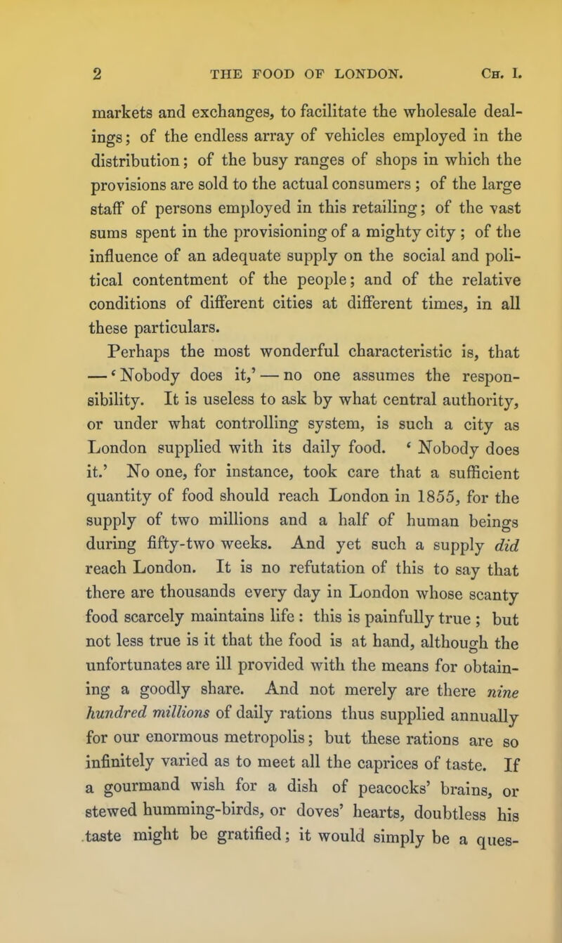 markets and exchanges, to facilitate the wholesale deal- ings ; of the endless array of vehicles employed in the distribution; of the busy ranges of shops in which the provisions are sold to the actual consumers ; of the large staff of persons employed in this retailing; of the vast sums spent in the provisioning of a mighty city ; of the influence of an adequate supply on the social and poli- tical contentment of the people; and of the relative conditions of different cities at different times, in all these particulars. Perhaps the most wonderful characteristic is, that — ‘ Nobody does it,’ — no one assumes the respon- sibility. It is useless to ask by what central authority, or under what controlling system, is such a city as London supplied with its daily food. ‘ Nobody does it.’ No one, for instance, took care that a sufficient quantity of food should reach London in 1855, for the supply of two millions and a half of human beings during fifty-two weeks. And yet such a supply did reach London. It is no refutation of this to say that there are thousands every day in London whose scanty food scarcely maintains life : this is painfully true ; but not less true is it that the food is at hand, although the unfortunates are ill provided with the means for obtain- ing a goodly share. And not merely are there nine hundred millions of daily rations thus supplied annually for our enormous metropolis; but these rations are so infinitely varied as to meet all the caprices of taste. If a gourmand wish for a dish of peacocks’ brains, or stewed humming-birds, or doves’ hearts, doubtless his taste might be gratified; it would simply be a ques-