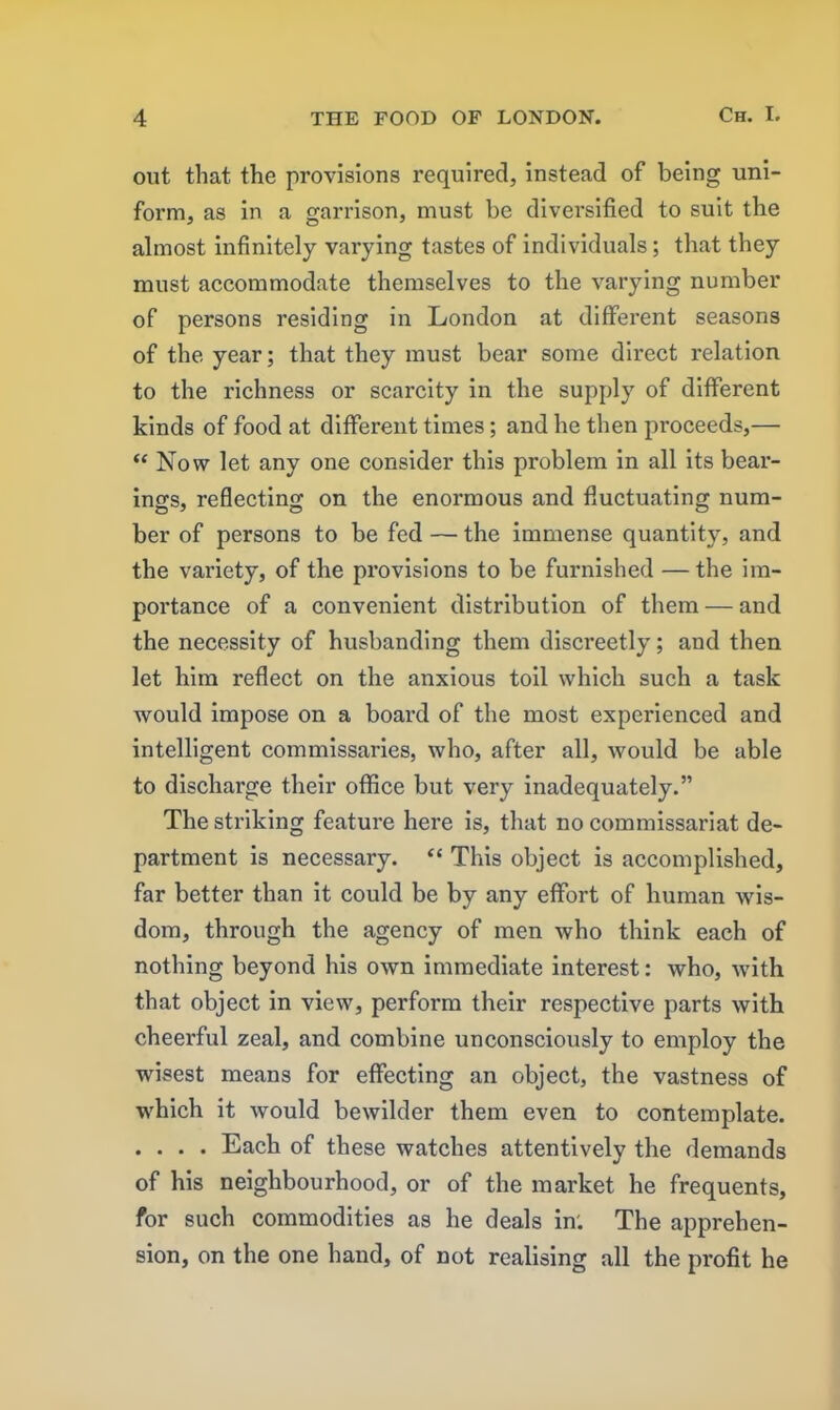 out that the provisions required, instead of being uni- form, as in a garrison, must be diversified to suit the almost infinitely varying tastes of individuals; that they must accommodate themselves to the varying number of persons residing in London at different seasons of the year; that they must bear some direct relation to the richness or scarcity in the supply of different kinds of food at different times; and he then proceeds,— “ Now let any one consider this problem in all its bear- ings, reflecting on the enormous and fluctuating num- ber of persons to be fed — the immense quantity, and the variety, of the provisions to be furnished — the im- portance of a convenient distribution of them — and the necessity of husbanding them discreetly; and then let him reflect on the anxious toil which such a task would impose on a board of the most experienced and intelligent commissaries, who, after all, would be able to discharge their office but very inadequately.” The striking feature here is, that no commissariat de- partment is necessary. “ This object is accomplished, far better than it could be by any effort of human wis- dom, through the agency of men who think each of nothing beyond his own immediate interest: who, with that object in view, perform their respective parts with cheerful zeal, and combine unconsciously to employ the wisest means for effecting an object, the vastness of which it would bewilder them even to contemplate. .... Each of these watches attentively the demands of his neighbourhood, or of the market he frequents, for such commodities as he deals in'. The apprehen- sion, on the one hand, of not realising all the profit he