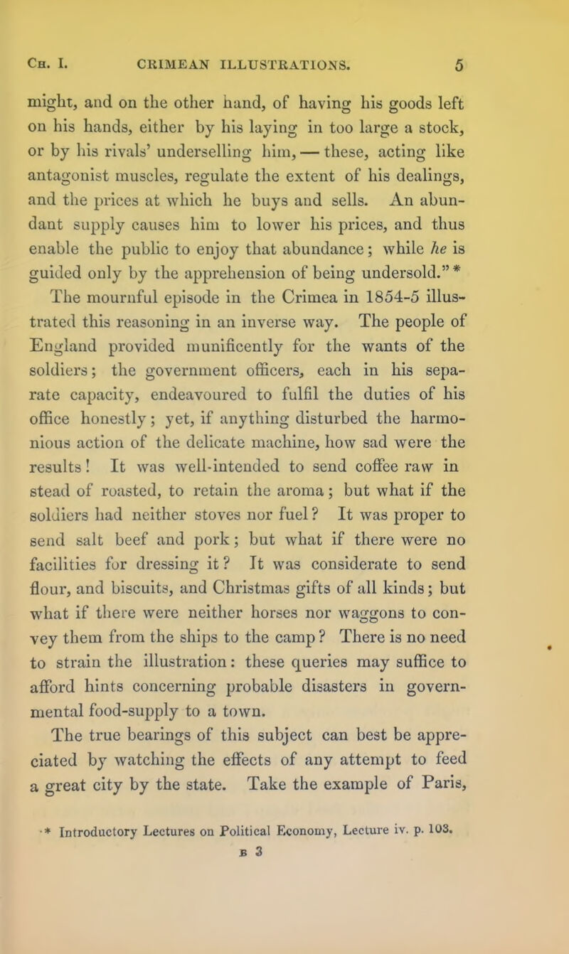 might, and on the other hand, of having his goods left on his hands, either by his laying in too large a stock, or by his rivals’ underselling him, — these, acting like antagonist muscles, regulate the extent of his dealings, and the prices at which he buys and sells. An abun- dant supply causes him to lower his prices, and thus enable the public to enjoy that abundance; while he is guided only by the apprehension of being undersold.”* The mournful episode in the Crimea in 1854-5 illus- trated this reasoning in an inverse way. The people of England provided munificently for the wants of the soldiers; the government officers, each in his sepa- rate capacity, endeavoured to fulfil the duties of his office honestly; yet, if anything disturbed the harmo- nious action of the delicate machine, how sad were the results! It was well-intended to send coffee raw in stead of roasted, to retain the aroma; but what if the soldiers had neither stoves nor fuel ? It was proper to send salt beef and pork; but what if there were no facilities for dressing it ? It was considerate to send flour, and biscuits, and Christmas gifts of all kinds; but what if there were neither horses nor waggons to con- vey them from the ships to the camp ? There is no need to strain the illustration: these queries may suffice to afford hints concerning probable disasters in govern- mental food-supply to a town. The true bearings of this subject can best be appre- ciated by watching the effects of any attempt to feed a great city by the state. Take the example of Paris, • * Introductory Lectures on Political Economy, Lecture iv. p. 103.