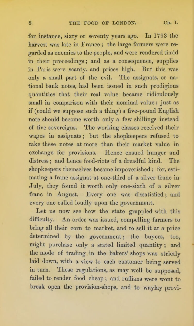 for instance, sixty or seventy years ago. In 1793 the harvest was late in France; the large farmers were re- garded as enemies to the people, and were rendered timid in their proceedings; and as a consequence, supplies in Paris were scanty, and prices high. But this was only a small part of the evil. The assignats, or na- tional bank notes, had been issued in such prodigious quantities that their real value became ridiculously small in comparison with their nominal value; just as if (could we suppose such a thing) a five-pound English note should become worth only a few shillings instead of five sovereigns. The working classes received their wages in assignats; but the shopkeepers refused to take these notes at more than their market value in exchange for provisions. Hence ensued hunger and distress; and hence food-riots of a dreadful kind. The shopkeepers themselves became impoverished ; for, esti- mating a franc assignat at one-third of a silver franc in July, they found it worth only one-sixth of a silver franc in August. Every one was dissatisfied; and every one called loudly upon the government. Let us now see how the state grappled with this difficulty. An order was issued, compelling farmers to bring all their corn to market, and to sell it at a price determined by the government; the buyers, too, might purchase only a stated limited quantity ; and the mode of trading in the bakers’ shops was strictly laid down, with a view to each customer beino- served O in turn. These regulations, as may well be supposed, failed to render food cheap ; and ruffians were wont to break open the provision-shops, and to waylay provi-