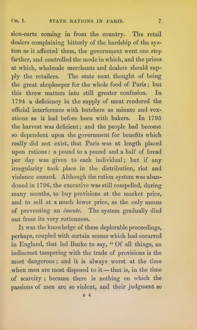 sion-carts coming in from the country. The retail dealers complaining bitterly of the hardship of the sys- tem as it affected them, the government went one step farther, and controlled the mode in which, and the prices at which, wholesale merchants and dealers should sup- ply the retailers. The state next thought of being the great shopkeeper for the whole food of Paris; but this threw matters into still greater confusion. In 1794 a deficiency in the supply of meat rendered the official interference with butchers as minute and vex- atious as it had before been with bakers. In 1795 the harvest was deficient; and the people had become so dependent upon the government for benefits which really did not exist, that Paris was at length placed upon rations : a pound to a pound and a half of bread per day was given to each individual; but if any irregularity took place in the distribution, riot and violence ensued. Although the ration system was aban- doned in 1796, the executive was still compelled, during many months, to buy provisions at the market price, and to sell at a much lower price, as the only means of preventing an emeute. The system gradually died out from its very rottenness. It was the knowledge of these deplorable proceedings, perhaps, coupled with certain scenes which had occurred in England, that led Burke to say, “ Of all things, an indiscreet tampering with the trade of provisions is the most dangerous; and it is always worst at the time vvhen men are most disposed to it — that is, in the time of scarcity ; because there is nothing on which the passions of men are so violent, and their judgment so