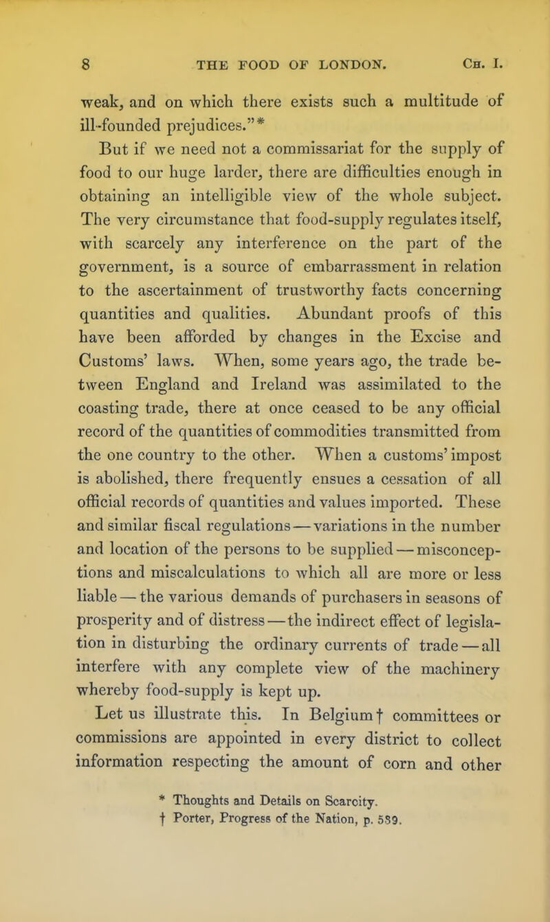 weak, and on which there exists such a multitude of ill-founded prejudices.”* But if we need not a commissariat for the supply of food to our huge larder, there are difficulties enough in obtaining an intelligible view of the whole subject. The very circumstance that food-supply regulates itself, with scarcely any interference on the part of the government, is a source of embarrassment in relation to the ascertainment of trustworthy facts concerning quantities and qualities. Abundant proofs of this have been afforded by changes in the Excise and Customs’ laws. When, some years ago, the trade be- tween England and Ireland was assimilated to the coasting trade, there at once ceased to be any official record of the quantities of commodities transmitted from the one country to the other. When a customs’ impost is abolished, there frequently ensues a cessation of all official records of quantities and values imported. These and similar fiscal regulations — variations in the number and location of the persons to be supplied — misconcep- tions and miscalculations to which all are more or less liable — the various demands of purchasers in seasons of prosperity and of distress—the indirect effect of legisla- tion in disturbing the ordinary currents of trade — all interfere with any complete view of the machinery whereby food-supply is kept up. Let us illustrate this. In Belgium f committees or commissions are appointed in every district to collect information respecting the amount of corn and other * Thoughts and Details on Scarcity. f Porter, Progress of the Nation, p. 559.