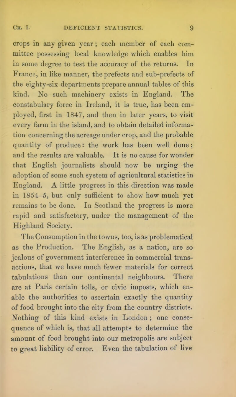 crops in any given year; each member of each com- mittee possessing local knowledge which enables him in some degree to test the accuracy of the returns. In France, in like manner, the prefects and sub-prefects of the eighty-six departments prepare annual tables of this kind. No such machinery exists in England. The constabulary force in Ireland, it is true, has been em- ployed, first in 1847, and then in later years, to visit every farm in the island, and to obtain detailed informa- tion concerning the acreage under crop, and the probable quantity of produce: the work has been well done; and the results are valuable. It is no cause for wonder that English journalists should now be urging the adoption of some such system of agricultural statistics in England. A little progress in this direction was made in 1854-5, but only sufficient to show how much yet remains to be done. In Scotland the progress is more rapid and satisfactory, under the management of the Highland Society. The Consumption in the towns, too, is as problematical as the Production. The English, as a nation, are so jealous of government interference in commercial trans- actions, that we have much fewer materials for correct tabulations than our continental neighbours. There are at Paris certain tolls, or civic imposts, which en- able the authorities to ascertain exactly the quantity of food brought into the city from the country districts. Nothing of this kind exists in London ; one conse- quence of which is, that all attempts to determine the amount of food brought into our metropolis are subject to great liability of error. Even the tabulation of live