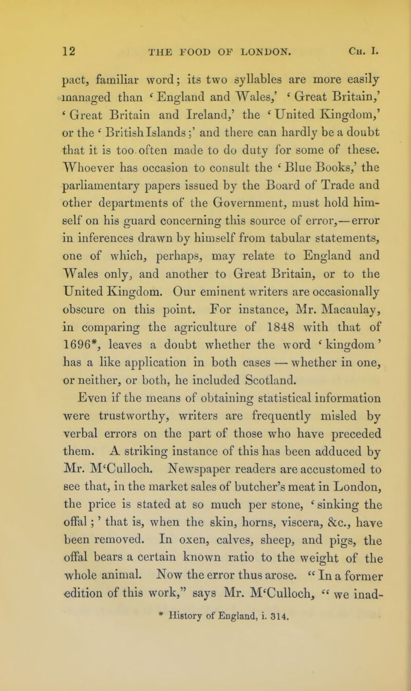 pact, familiar word; its two syllables are more easily managed than ‘ England and Wales,’ ‘ Great Britain,’ ‘Great Britain and Ireland,’ the ‘ United Kingdom,’ or the ‘ British Islands;’ and there can hardly be a doubt that it is too often made to do duty for some of these. Whoever has occasion to consult the ‘ Blue Books,’ the parliamentary papers issued by the Board of Trade and other departments of the Government, must hold him- self on his guard concerning this source of error,—error in inferences drawn by himself from tabular statements, one of which, perhaps, may relate to England and Wales only, and another to Great Britain, or to the United Kingdom. Our eminent writers are occasionally obscure on this point. For instance, Mr. Macaulay, in comparing the agriculture of 1848 with that of 1696*, leaves a doubt whether the word ‘kingdom’ has a like application in both cases — whether in one, or neither, or both, he included Scotland. Even if the means of obtaining statistical information were trustworthy, writers are frequently misled by verbal errors on the part of those who have preceded them. A striking instance of this has been adduced by Mr. M'Culloch. Newspaper readers are accustomed to see that, in the market sales of butcher’s meat in London, the price is stated at so much per stone, ‘ sinking the offal; ’ that is, when the skin, horns, viscera, &c., have been removed. In oxen, calves, sheep, and pigs, the offal bears a certain known ratio to the weight of the whole animal. Now the error thus arose. “ In a former edition of this work,” says Mr. M‘Culloch, “ we inad- * History of England, i. 314.