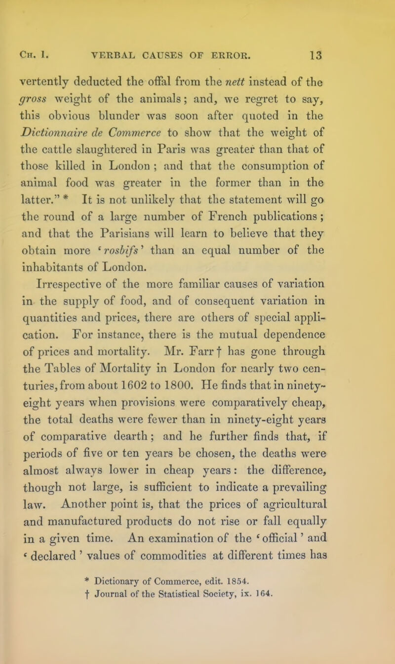 vertently deducted the offal from the nett instead of the gross weight of the animals; and, we regret to say, this obvious blunder was soon after quoted in the Dictionnaire de Commerce to show that the weight of the cattle slaughtered in Paris was greater than that of those killed in London ; and that the consumption of animal food was greater in the former than in the latter.” * It is not unlikely that the statement will go the round of a large number of French publications ; and that the Parisians will learn to believe that they obtain more * rosbifs ’ than an equal number of the inhabitants of London. Irrespective of the more familiar causes of variation in the supply of food, and of consequent variation in quantities and prices, there are others of special appli- cation. For instance, there is the mutual dependence of prices and mortality. Mr. Farrf has gone through the Tables of Mortality in London for nearly two cen- turies, from about 1602 to 1800. He finds that in ninety- eight years when provisions were comparatively cheap, the total deaths were fewer than in ninety-eight years of comparative dearth; and he further finds that, if periods of five or ten years be chosen, the deaths were almost always lower in cheap years : the difference, though not large, is sufficient to indicate a prevailing law. Another point is, that the prices of agricultural and manufactured products do not rise or fall equally in a given time. An examination of the ‘ official ’ and f declared ’ values of commodities at different times has * Dictionary of Commerce, edit. 1854. f Journal of the Statistical Society, ix. 164.