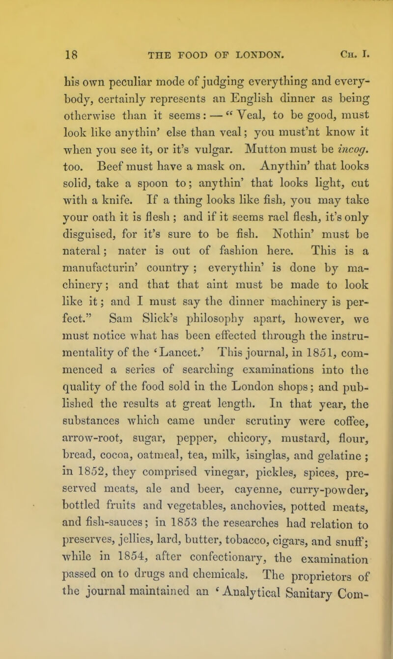 his own peculiar mode of judging everything and every- body, certainly represents an English dinner as being otherwise than it seems: — “Veal, to be good, must look like anythin’ else than veal; you must’nt know it when you see it, or it’s vulgar. Mutton must be incog. too. Beef must have a mask on. Anythin’ that looks solid, take a spoon to; anythin’ that looks light, cut with a knife. If a thing looks like fish, you may take your oath it is flesh ; and if it seems rael flesh, it’s only disguised, for it’s sure to be fish. Nothin’ must be nateral; nater is out of fashion here. This is a manufacturin’ country ; everythin’ is done by ma- chinery ; and that that aint must be made to look like it; and I must say the dinner machinery is per- fect.” Sam Slick’s philosophy apart, however, we must notice what has been effected through the instru- mentality of the ‘Lancet.’ This journal, in 1851, com- menced a series of searching examinations into the quality of the food sold in the London shops; and pub- lished the results at great length. In that year, the substances which came under scrutiny were coffee, arrow-root, sugar, pepper, chicory, mustard, flour, bread, cocoa, oatmeal, tea, milk, isinglas, and gelatine ; in 1852, they comprised vinegar, pickles, spices, pre- served meats, ale and beer, cayenne, curry-powder, bottled fruits and vegetables, anchovies, potted meats, and fish-sauces; in 1853 the researches had relation to preserves, jellies, lard, butter, tobacco, cigars, and snuff; while in 1854, after confectionary, the examination passed on to drugs and chemicals. The proprietors of the journal maintained an £ Analytical Sanitary Com-