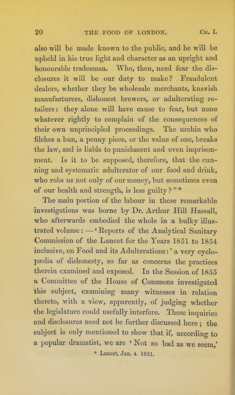 also will be made known to the public, and he will be upheld in his true light and character as an upright and honourable tradesman. Who, then, need fear the dis- closures it will be our duty to make? Fraudulent dealers, whether they be wholesale merchants, knavish manufacturers, dishonest brewers, or adulterating re- tailers : they alone vvill have cause to fear, but none whatever rightly to complain of the consequences of their own unprincipled proceedings. The urchin who filches a bun, a penny piece, or the value of one, breaks the law, and is liable to punishment and even imprison- ment. Is it to be supposed, therefore, that the cun- ning and systematic adulterator of our food and drink, who robs us not only of our money, but sometimes even of our health and strength, is less guilty ? ” * The main portion of the labour in these remarkable investigations was borne by Dr. Arthur Hill Hassall, who afterwards embodied the whole in a bulky illus- trated volume : — ‘ Reports of the Analytical Sanitary Commission of the Lancet for the Years 1851 to 1854 inclusive, on Food and its Adulterations: ’ a very cyclo- paedia of dishonesty, so far as concerns the practices therein examined and exposed. In the Session of 1855 a Committee of the House of Commons investigated this subject, examining many witnesses in relation thereto, with a view, apparently, of judging whether the legislature could usefully interfere. These inquiries and disclosures need not be further discussed here; the subject is only mentioned to show that if, according to a popular dramatist, we are ‘Not so bad as we seem,’ * Lancet, Jan. 4. 1851.