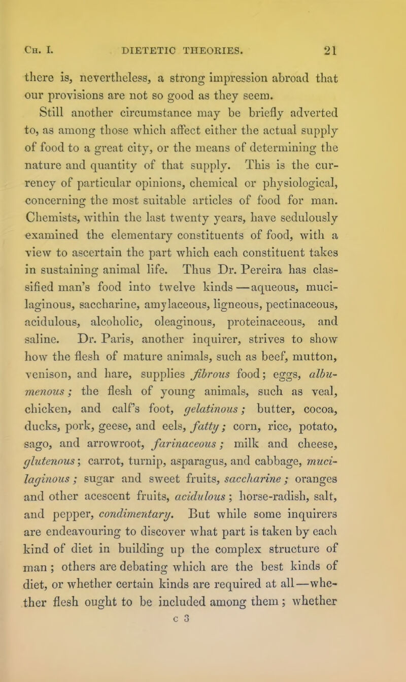 there is, nevertheless, a strong impression abroad that our provisions are not so good as they seem. Still another circumstance may be briefly adverted to, as among those which affect either the actual supply of food to a great city, or the means of determining the nature and quantity of that supply. This is the cur- rency of particular opinions, chemical or physiological, concerning the most suitable articles of food for man. Chemists, within the last twenty years, have sedulously examined the elementary constituents of food, with a view to ascertain the part which each constituent takes in sustaining animal life. Thus Dr. Pereira has clas- sified man’s food into twelve kinds —aqueous, muci- laginous, saccharine, amylaceous, ligneous, pectinaceous, acidulous, alcoholic, oleaginous, proteinaceous, and saline. Dr. Paris, another inquirer, strives to show how the flesh of mature animals, such as beef, mutton, venison, and hare, supplies fibrous food; eggs, albu- menous; the flesh of young animals, such as veal, chicken, and calf’s foot, gelatinous; butter, cocoa, ducks, pork, geese, and eels, fatty; corn, rice, potato, sago, and arrowroot, farinaceous; milk and cheese, glutenous; carrot, turnip, asparagus, and cabbage, muci- laginous ; sugar and sweet fruits, saccharine; oranges and other acescent fruits, acidulous ; horse-radish, salt, aud pepper, condimentary. But while some inquirers are endeavouring to discover what part is taken by each kind of diet in building up the complex structure of man ; others are debating which are the best kinds of diet, or whether certain kinds are required at all—whe- ther flesh ought to be included among them; whether