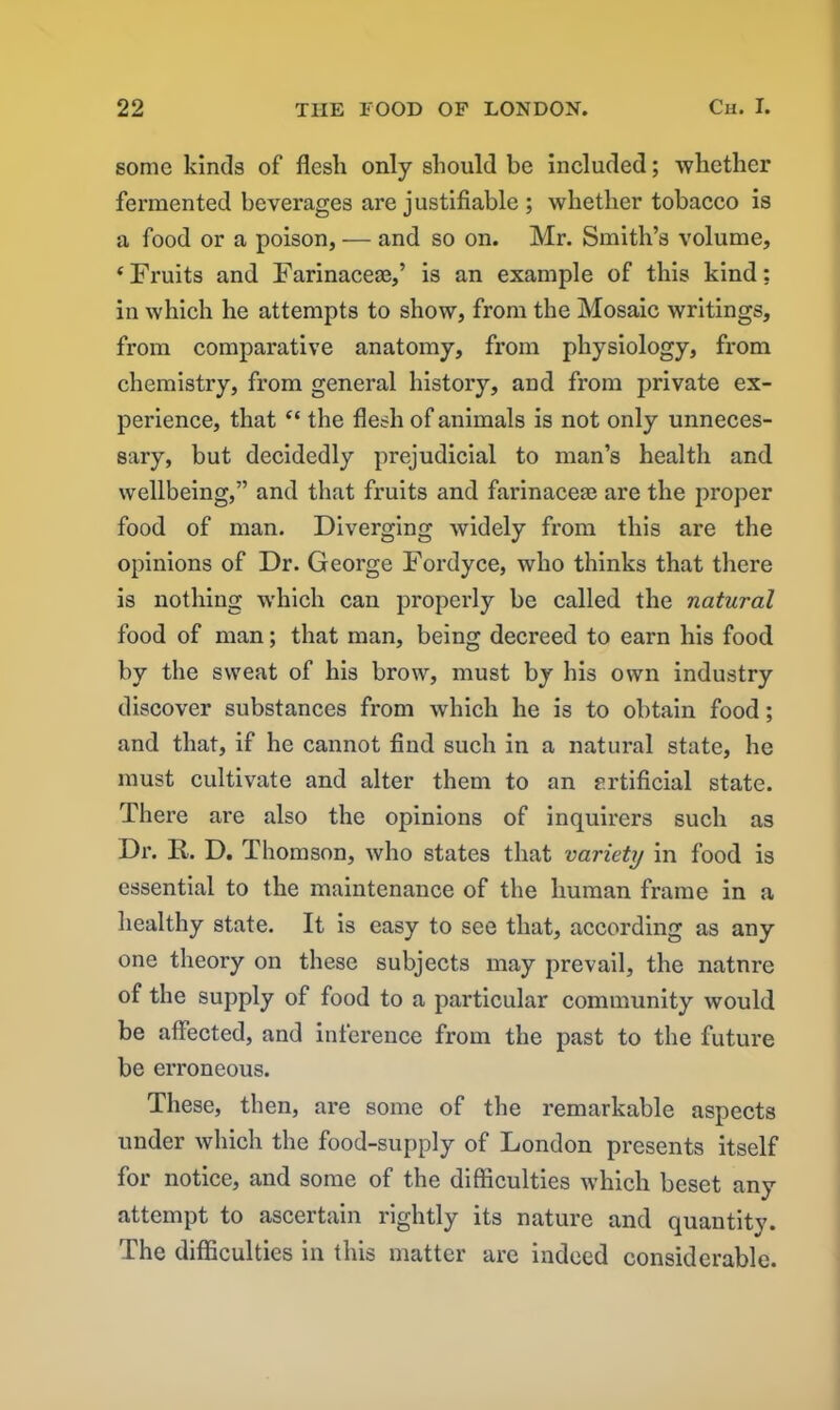 some kinds of flesh only should be included; whether fermented beverages are justifiable ; whether tobacco is a food or a poison, — and so on. Mr. Smith’s volume, ‘Fruits and Farinacese,’ is an example of this kind; in which he attempts to show, from the Mosaic writings, from comparative anatomy, from physiology, from chemistry, from general history, and from private ex- perience, that “ the flesh of animals is not only unneces- sary, but decidedly prejudicial to man’s health and wellbeing,” and that fruits and farinacese are the proper food of man. Diverging widely from this are the opinions of Dr. George Fordyce, who thinks that there is nothing which can properly be called the natural food of man; that man, being decreed to earn his food by the sweat of his brow, must by his own industry discover substances from which he is to obtain food; and that, if he cannot find such in a natural state, he must cultivate and alter them to an artificial state. There are also the opinions of inquirers such as Dr. R. D. Thomson, who states that variety in food is essential to the maintenance of the human frame in a healthy state. It is easy to see that, according as any one theory on these subjects may prevail, the natnre of the supply of food to a particular community would be affected, and inference from the past to the future be erroneous. These, then, are some of the remarkable aspects under which the food-supply of London presents itself for notice, and some of the difficulties which beset any attempt to ascertain rightly its nature and quantitv. The difficulties in this matter are indeed considerable.