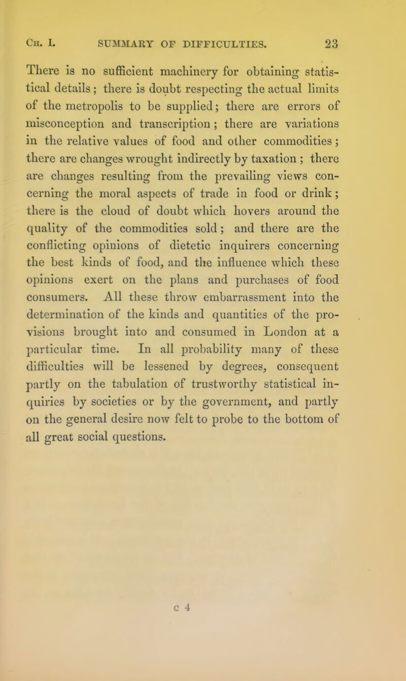 There is no sufficient machinery for obtaining statis- tical details; there is doubt respecting the actual limits of the metropolis to be supplied; there are errors of misconception and transcription ; there are variations in the relative values of food and other commodities; there are changes wrought indirectly by taxation ; there are changes resulting from the prevailing views con- cerning the moral aspects of trade in food or drink; there is the cloud of doubt which hovers around the quality of the commodities sold ; and there are the conflicting opinions of dietetic inquirers concerning the best kinds of food, and the influence which these opinions exert on the plans and purchases of food consumers. All these throw embarrassment into the determination of the kinds and quantities of the pro- visions brought into and consumed in London at a particular time. In all probability many of these difficulties will be lessened by degrees, consequent partly on the tabulation of trustworthy statistical in- quiries by societies or by the government, and partly on the general desire now felt to probe to the bottom of all great social questions.