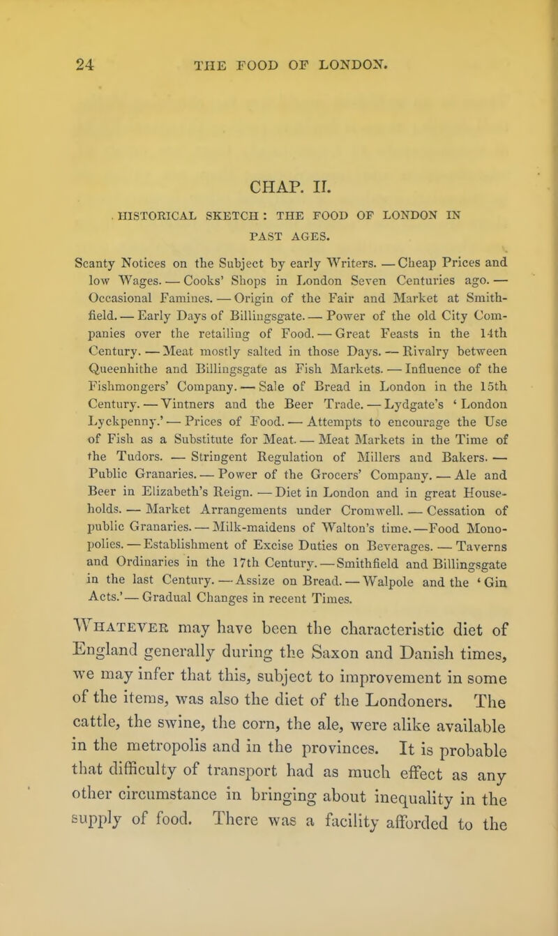 CHAP. ir. . HISTORICAL SKETCn : THE FOOD OF LONDON IN PAST AGES. Scanty Notices on the Subject by early Writers. —Cheap Prices and low Wages Cooks’ Shops in London Seven Centuries ago. — Occasional Famines.—Origin of the Fair and Market at Smith- field. — Early Days of Billingsgate. — Power of the old City Com- panies over the retailing of Food. — Great Feasts in the 14th Century. — Meat mostly salted in those Days. — Rivalry between Queenhithe and Billingsgate as Fish Markets. — Influence of the Fishmongers’ Company. — Sale of Bread in London in the 15th Century. — Vintners and the Beer Trade. — Lydgate’s ‘ London Lyckpenny.’ — Prices of Food.— Attempts to encourage the Use of Fish as a Substitute for Meat. — Meat Markets in the Time of the Tudors. — Stringent Regulation of Millers and Bakers. — Public Granaries. — Power of the Grocers’ Company. — Ale and Beer in Elizabeth’s Reign. —Diet in London and in great House- holds. — Market Arrangements under Cromwell. — Cessation of public Granaries. — Milk-maidens of Walton’s time.—Food Mono- polies.— Establishment of Excise Duties on Beverages. — Taverns and Ordinaries in the 17th Century. — Smithfield and Billingsgate in the last Century.—Assize on Bread. — Walpole and the ‘Gin Acts.’ — Gradual Changes in recent Times. Whatever may have been the characteristic diet of England generally during the Saxon and Danish times, we may infer that this, subject to improvement in some of the items, was also the diet of the Londoners. The cattle, the swine, the corn, the ale, were alike available in the metropolis and in the provinces. It is probable that difficulty of transport had as much effect as any other circumstance in bringing about inequality in the supply of food. There was a facility afforded to the