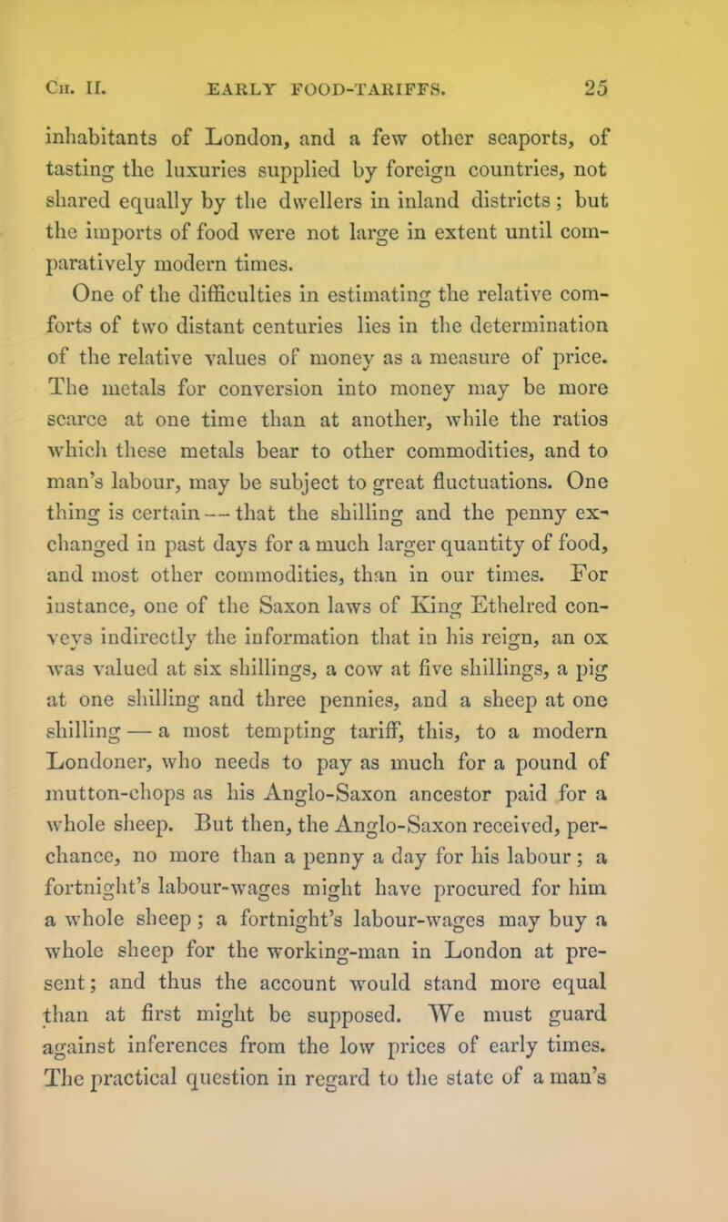 inhabitants of London, and a few other seaports, of tasting the luxuries supplied by foreign countries, not shared equally by the dwellers in inland districts; but the imports of food were not large in extent until com- paratively modern times. One of the difficulties in estimating the relative com- forts of two distant centuries lies in the determination of the relative values of money as a measure of price. The metals for conversion into money may be more scarce at one time than at another, while the ratios which these metals bear to other commodities, and to man’s labour, may be subject to great fluctuations. One thing is certain — that the shilling and the penny ex^ changed in past days for a much larger quantity of food, and most other commodities, than in our times. For instance, one of the Saxon laws of King Ethelred con- veys indirectly the information that in his reign, an ox was valued at six shillings, a cow at five shillings, a pig at one shilling and three pennies, and a sheep at one shilling — a most tempting tariff, this, to a modern Londoner, who needs to pay as much for a pound of mutton-chops as his xlnglo-Saxon ancestor paid for a whole sheep. But then, the Anglo-Saxon received, per- chance, no more than a penny a day for his labour ; a fortnight’s labour-wages might have procured for him a whole sheep; a fortnight’s labour-wages may buy a whole sheep for the working-man in London at pre- sent; and thus the account would stand more equal than at first might be supposed. We must guard against inferences from the low prices of early times. The practical question in regard to the state of a man’s