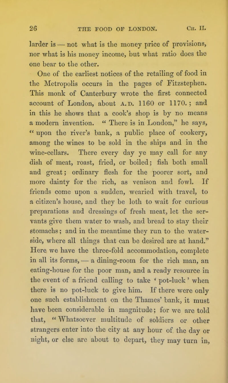 larder is — not what is the money price of provisions, nor what is his money income, but what ratio does the one bear to the other. One of the earliest notices of the retailing of food in the Metropolis occurs in the pages of Fitzstephen. This monk of Canterbury wrote the first connected account of London, about a.d. 1160 or 1170.; and in this he shows that a cook’s shop is by no means a modern invention. “ There is in London,” he says, “ upon the river’s bank, a public place of cookery, among the wines to be sold in the ships and in the wine-cellars. There every day ye may call for any dish of meat, roast, fried, or boiled; fish both small and great; ordinary flesh for the poorer sort, and more dainty for the rich, as venison and fowl. If friends come upon a sudden, wearied with travel, to a citizen’s house, and they be loth to wait for curious preparations and dressings of fresh meat, let the ser- vants give them water to wash, and bread to stay their stomachs; and in the meantime they run to the water- side, where all things that can be desired are at hand.” Here we have the three-fold accommodation, complete in all its forms, — a dining-room for the rich man, an eating-house for the poor man, and a ready resource in the event of a friend calling to take ‘ pot-luck ’ wdien there is no pot-luck to give him. If there were only one such establishment on the Thames’ bank, it must have been considerable in magnitude; for we are told that, “ Whatsoever multitude of soldiers or other strangers enter into the city at any hour of the day or night, or else are about to depart, they may turn in.