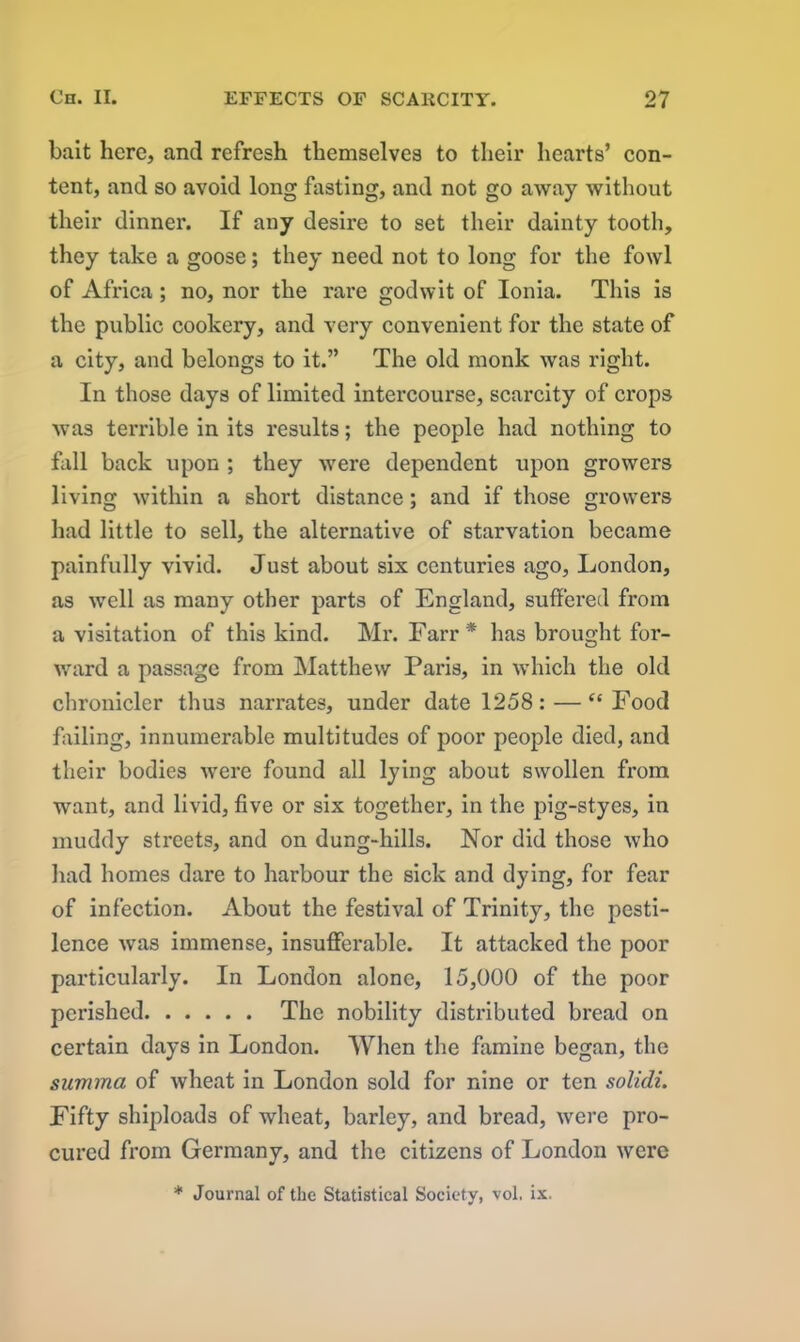 bait here, and refresh themselves to their hearts’ con- tent, and so avoid long fasting, and not go away without their dinner. If any desire to set their dainty tooth, they take a goose; they need not to long for the fowl of Africa; no, nor the rare god wit of Ionia. This is the public cookery, and very convenient for the state of a city, and belongs to it.” The old monk was right. In those days of limited intercourse, scarcity of crops was ten’ible in its results; the people had nothing to fall back upon ; they were dependent upon growers living within a short distance; and if those growers had little to sell, the alternative of starvation became painfully vivid. Just about six centuries ago, London, as well as many other parts of England, suffered from a visitation of this kind. Mr. Farr* has brought for- ward a passage from Matthew Paris, in which the old chronicler thus narrates, under date 1258: — “ Food failing, innumerable multitudes of poor people died, and their bodies were found all lying about swollen from want, and livid, five or six together, in the pig-styes, in muddy streets, and on dung-hills. Nor did those who had homes dare to harbour the sick and dying, for fear of infection. About the festival of Trinity, the pesti- lence was immense, insufferable. It attacked the poor particularly. In London alone, 15,000 of the poor perished The nobility distributed bread on certain days in London. When the famine began, the summa of wheat in London sold for nine or ten solidi. Fifty shiploads of wheat, barley, and bread, were pro- cured from Germany, and the citizens of London were * Journal of the Statistical Society, vol, ix.