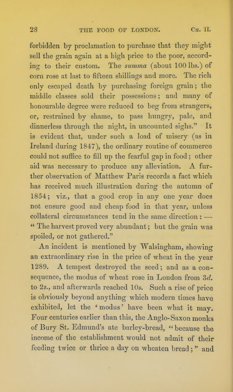 forbidden by proclamation to purchase that they might sell the grain again at a high price to the poor, accoi'd- ing to their custom. The summa (about 100 lbs.) of corn l’ose at last to fifteen shillings and more. The rich o only escaped death by pui’chasing foreign gi'ain; the middle classes sold their possessions; and many of honour-able degree were reduced to beg from strangers, or, restrained by shame, to pass hungry, pale, and dinnerless through the night, in uncounted sighs.” It is evident that, under such a load of misery (as in Ireland during 1847), the ordinary routine of commei'ce could not suffice to fill up the fearful gap in food ; other aid was necessary to pi'oduce any alleviation. A fur- ther observation of Matthew Paris records a fact which has received much illustration dui’ing the autumn of 1854; viz., that a good crop in any one year does not ensui’e good and cheap food in that yeai', unless collateral circumstances tend in the same direction : — “ The harvest proved very abundant; but the grain was spoiled, or not gathered.” An incident is mentioned by Walsingham, showing an extraoi'dinary rise in the pi'ice of wheat in the year 1289. A tempest destroyed the seed; and as a con- sequence, the xnodus of wheat rose ixx Londoix from 3d. to 2s., and afterwards reached 10s. Such a rise of pi'ice is obviously beyond anything which modern times have exhibited, let the £ modus ’ have been what it may. Four centuries earlier than this, the Anglo-Saxon monks of Bury St. Edmund’s ate barley-bread, “ because the income of the establishment would not admit of their feeding twice or thrice a day on wheaten bread; ” and