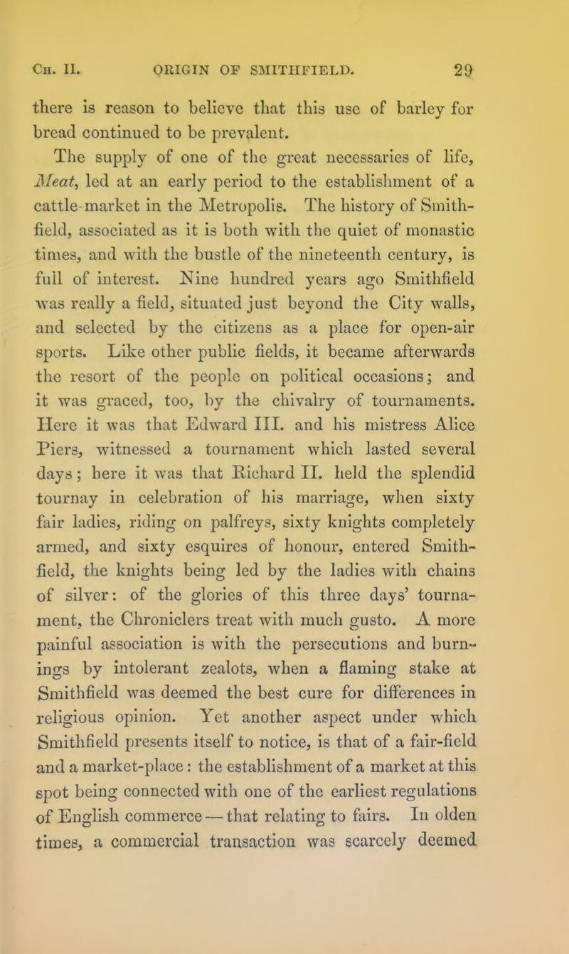 there is reason to believe that this use of barley for bread continued to be prevalent. The supply of one of the great necessaries of life. Meat, led at an early period to the establishment of a cattle market in the Metropolis. The history of Smith- field, associated as it is both with the quiet of monastic times, and with the bustle of the nineteenth century, is full of interest. ISIine hundred years ago Smithfield was really a field, situated just beyond the City walls, and selected by the citizens as a place for open-air sports. Like other public fields, it became afterwards the resort of the people on political occasions; and it was graced, too, by the chivalry of tournaments. Here it was that Edward III. and his mistress Alice Piers, witnessed a tournament which lasted several days; here it was that Richard II. held the splendid tournay in celebration of his marriage, when sixty fair ladies, riding on palfreys, sixty knights completely armed, and sixty esquires of honour, entered Smith- field, the knights being led by the ladies with chains of silver: of the glories of this three days’ tourna- ment, the Chroniclers treat with much gusto. A more painful association is with the persecutions and burn- ings by intolerant zealots, when a flaming stake at Smithfield was deemed the best cure for differences in religious opinion. Yet another aspect under which Smithfield presents itself to notice, is that of a fair-field and a market-place: the establishment of a market at this spot being connected with one of the earliest regulations of English commerce — that relating to fairs. In olden times, a commercial transaction was scarcely deemed