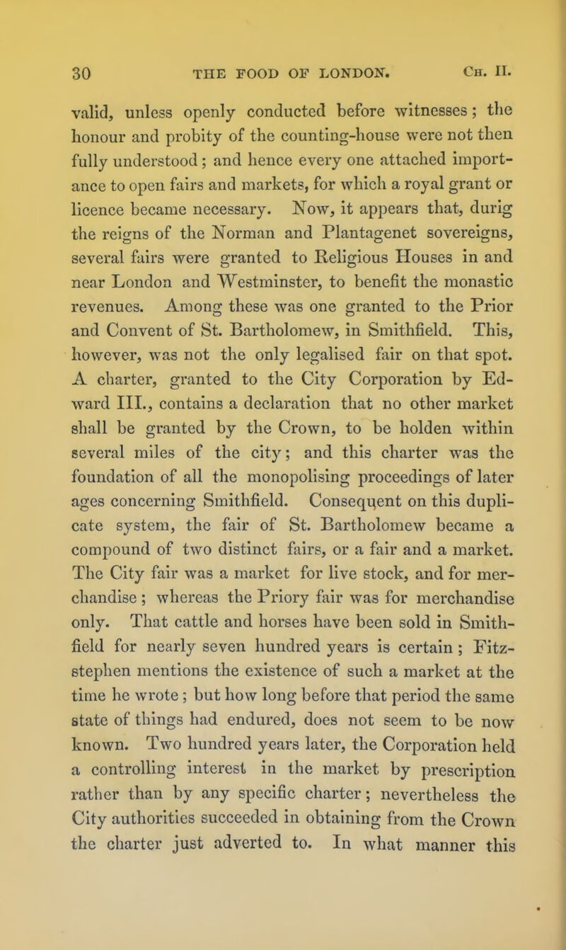 valid, unless openly conducted before witnesses; the honour and probity of the counting-house were not then fully understood; and hence every one attached import- ance to open fairs and markets, for which a royal grant or licence became necessary. Now, it appears that, durig the reigns of the Norman and Plantagenet sovereigns, several fairs were granted to Religious Houses in and near London and Westminster, to benefit the monastic revenues. Among these was one granted to the Prior and Convent of St. Bartholomew, in Smithfield. This, however, was not the only legalised fair on that spot. A charter, granted to the City Corporation by Ed- ward III., contains a declaration that no other market shall be granted by the Crown, to be kolden within several miles of the city; and this charter was the foundation of all the monopolising proceedings of later ages concerning Smithfield. Conseqgent on this dupli- cate system, the fair of St. Bartholomew became a compound of two distinct fairs, or a fair and a market. The City fair was a market for live stock, and for mer- chandise ; whereas the Priory fair was for merchandise only. That cattle and horses have been sold in Smith- field for nearly seven hundred years is certain ; Fitz- stephen mentions the existence of such a market at the time he wrote; but how long before that period the same state of things had endured, does not seem to be now known. Two hundred years later, the Corporation held a controlling interest in the market by prescription rather than by any specific charter; nevertheless the City authorities succeeded in obtaining from the Crown the charter just adverted to. In what manner this