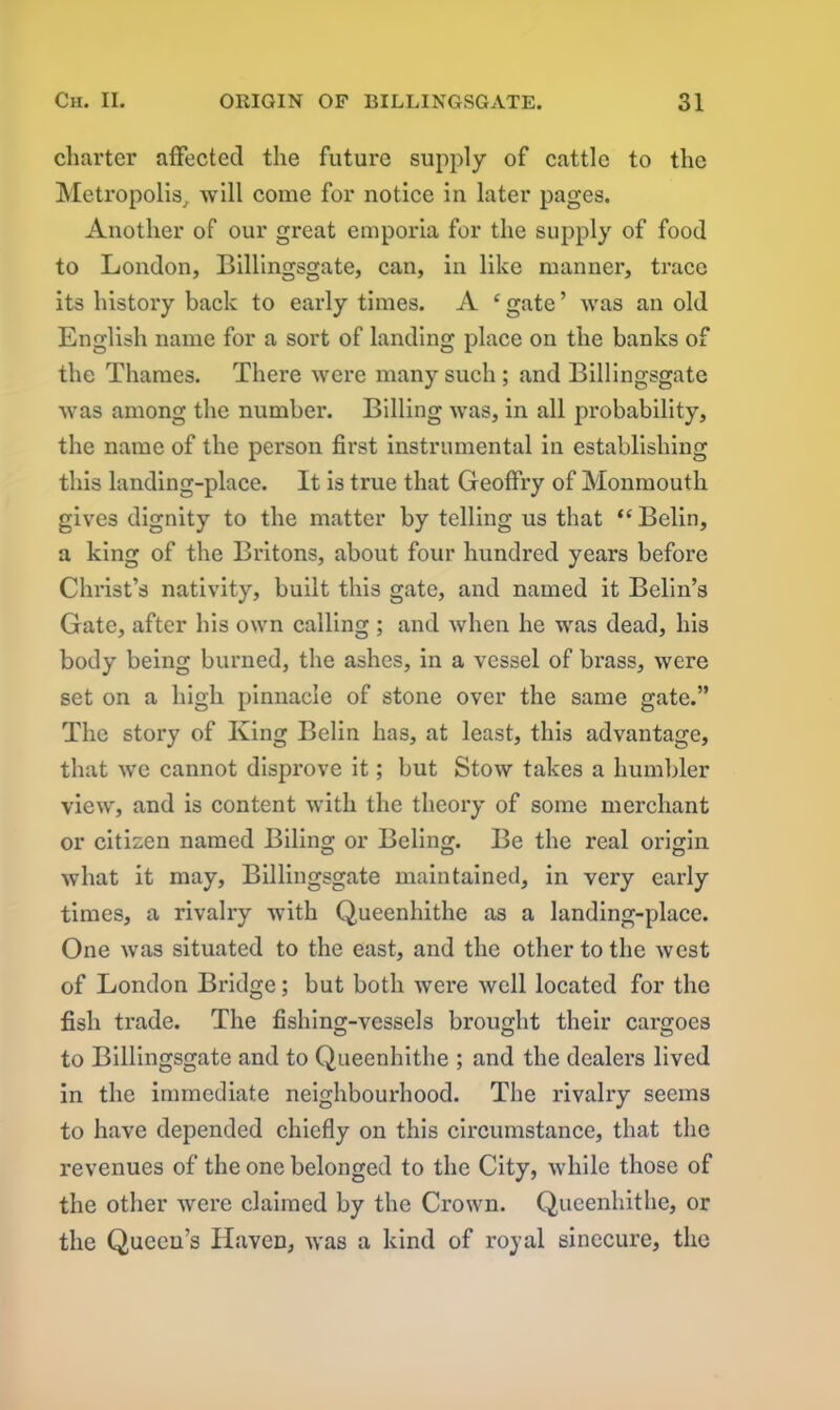 charter affected the future supply of cattle to the Metropolis, will come for notice in later pages. Another of our great emporia for the supply of food to London, Billingsgate, can, in like manner, trace its history back to early times. A ‘ gate ’ was an old English name for a sort of landing place on the banks of the Thames. There were many such ; and Billingsgate was among the number. Billing was, in all probability, the name of the person first instrumental in establishing this landing-place. It is true that Geoffry of Monmouth gives dignity to the matter by telling us that “ Belin, a king of the Britons, about four hundred years before Christ’s nativity, built this gate, and named it Belin’s Gate, after his own calling ; and when he was dead, his body being burned, the ashes, in a vessel of brass, were set on a high pinnacle of stone over the same gate.” The story of King Belin has, at least, this advantage, that we cannot disprove it; but Stow takes a humbler view, and is content with the theory of some merchant or citizen named Biling or Beling. Be the real origin what it may, Billingsgate maintained, in very early times, a rivalry with Queenhithe as a landing-place. One was situated to the east, and the other to the west of London Bridge; but both were well located for the fish trade. The fishing-vessels brought their cargoes to Billingsgate and to Queenhithe ; and the dealers lived in the immediate neighbourhood. The rivalry seems to have depended chiefly on this circumstance, that the revenues of the one belonged to the City, while those of the other were claimed by the Crown. Queenhithe, or the Queen’s Haven, was a kind of royal sinecure, the