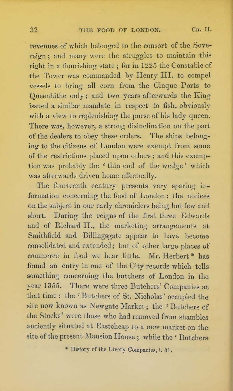 revenues of which belonged to the consort of the Sove- reign ; and many were the struggles to maintain this rDht in a flourishing; state ; for in 1225 the Constable of the Tower was commanded by Henry III. to compel vessels to bring all corn from the Cinque Ports to Queenhithe only; and two years afterwards the King issued a similar mandate in respect to fish, obviously with a view to replenishing the purse of his lady queen. There was, however, a strong disinclination on the part of the dealers to obey these orders. The ships belong- ing to the citizens of London were exempt from some of the restrictions placed upon others; and this exemp- tion was probably the c thin end of the wedge ’ which was afterwards driven home effectually. The fourteenth century presents very sparing in- formation concerning the food of London : the notices on the subject in our early chroniclers being but few and short. During the reigns of the first three Edwards and of Richard II., the marketing arrangements at Smithfield and Billingsgate appear to have become consolidated and extended; but of other large places of commerce in food we hear little. Mr. Herbert * has found an entry in one of the City records which tells something concerning the butchers of London in the year 1355. There were three Butchers’ Companies at that time : the c Butchers of St. Nicholas’ occupied the site now known as Newgate Market; the ‘ Butchers of the Stocks’ were those who had removed from shambles anciently situated at Eastcheap to a new market on the site of the present Mansion House ; while the ‘ Butchers * IIi8tory of the Livery Companies, i. 31.
