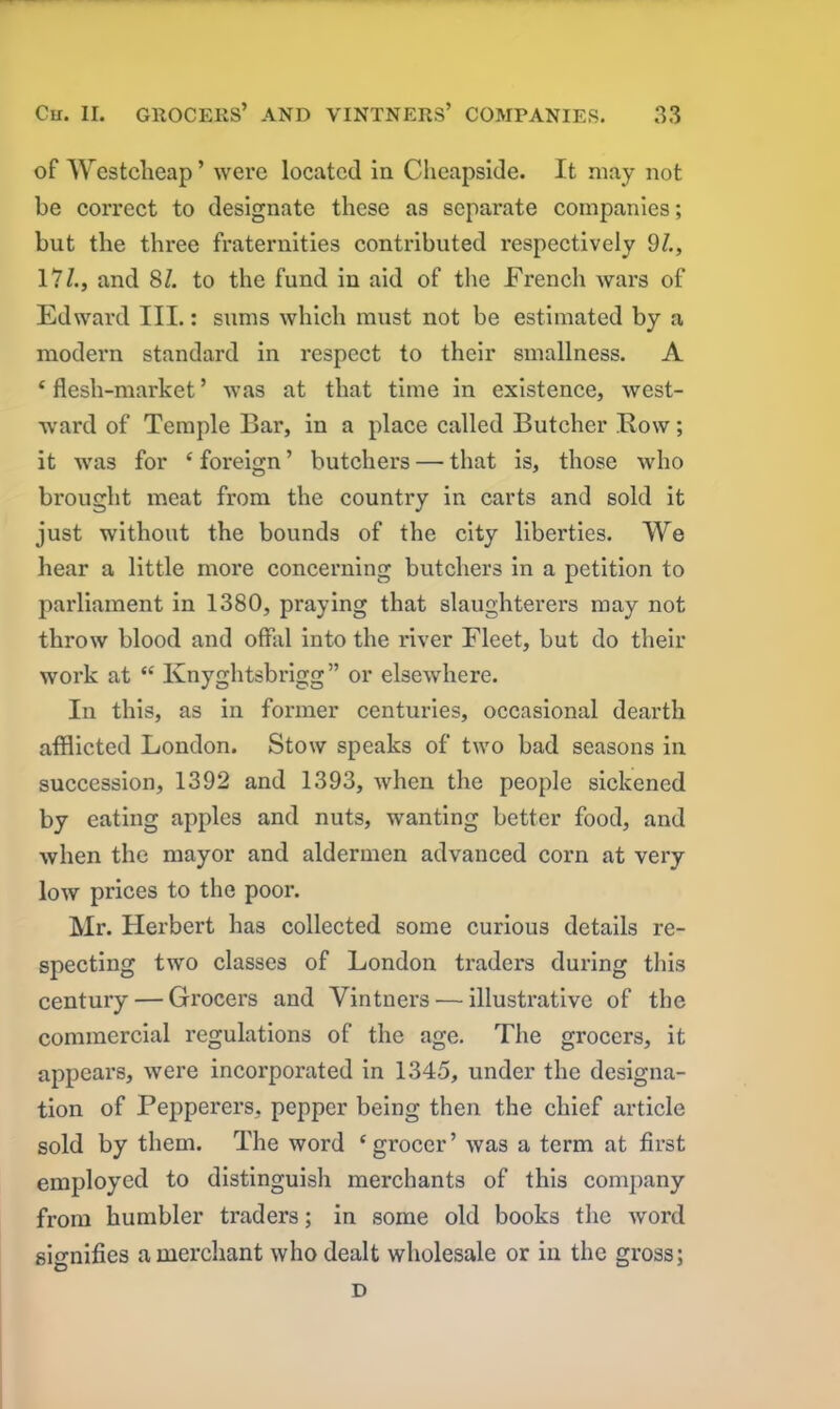 of Westclieap ’ were located in Clieapside. It may not be correct to designate these as separate companies; but the three fraternities contributed respectively 9/., 17£, and 81. to the fund in aid of the French wars of Edward III.: sums which must not be estimated by a modern standard in respect to their smallness. A 4 flesh-market ’ was at that time in existence, west- ward of Temple Bar, in a place called Butcher Bow; it was for 4 foreign ’ butchers — that is, those who brought meat from the country in carts and sold it just without the bounds of the city liberties. We hear a little more concerning butchers in a petition to parliament in 1380, praying that slaughterers may not throw blood and offal into the river Fleet, but do their work at 44 Knyghtsbrigg” or elsewhere. In this, as in former centuries, occasional dearth afflicted London. Stow speaks of two bad seasons in succession, 1392 and 1393, when the people sickened by eating apples and nuts, wanting better food, and when the mayor and aldermen advanced corn at very low prices to the poor. Mr. Herbert has collected some curious details re- specting two classes of London traders during this century — Grocers and Vintners — illustrative of the commercial regulations of the age. The grocers, it appears, were incorporated in 1345, under the designa- tion of Pepperers, pepper being then the chief article sold by them. The word ‘grocer’ was a term at first employed to distinguish merchants of this company from humbler traders; in some old books the word signifies a merchant who dealt wholesale or in the gross; D