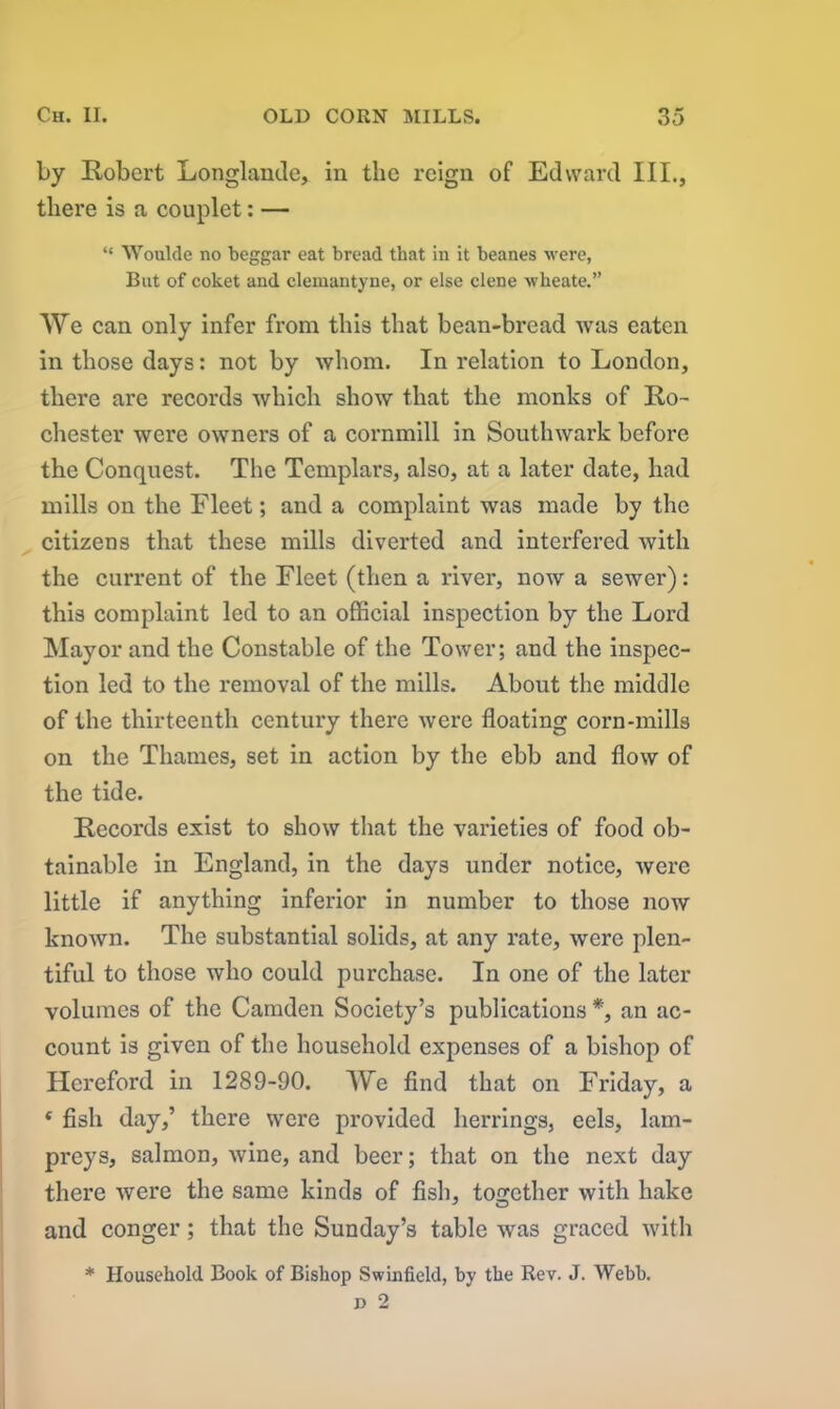 by Robert Longlande, in the reign of Edward III., there is a couplet: — “ AYoulde no beggar eat bread that in it beanes were, But of coket and clemantyne, or else clene wheate.” We can only infer from this that bean-bread Avas eaten in those days: not by whom. In relation to London, there are records Avhich show that the monks of Ro- chester were owners of a cornmill in Soutlnvark before the Conquest. The Templars, also, at a later date, had mills on the Fleet; and a complaint was made by the citizens that these mills diverted and interfered with the current of the Fleet (then a river, now a sewer): this complaint led to an official inspection by the Lord Mayor and the Constable of the Tower; and the inspec- tion led to the removal of the mills. About the middle of the thirteenth century there Avere floating corn-mills on the Thames, set in action by the ebb and Aoav of the tide. Records exist to sIioav that the varieties of food ob- tainable in England, in the days under notice, Avere little if anything inferior in number to those now knoAvn. The substantial solids, at any rate, Avere plen- tiful to those who could purchase. In one of the later volumes of the Camden Society’s publications *, an ac- count is given of the household expenses of a bishop of Hereford in 1289-90. We find that on Friday, a * fish day,’ there were provided herrings, cels, lam- preys, salmon, Avine, and beer; that on the next day there Avere the same kinds of fish, together Avitli hake and conger; that the Sunday’s table Avas graced with * Household Book of Bishop Swinfield, by the Rev. J. Webb. d 2