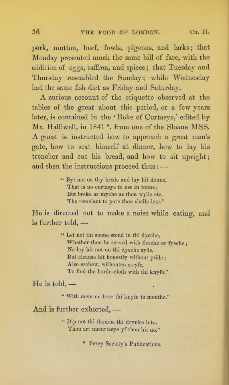 pork, mutton, beef, fowls, pigeons, and larks; that Monday presented much the same bill of fare, with the addition of eggs, saffron, and spices ; that Tuesday and Thursday resembled the Sunday; while Wednesday had the same fish diet as Friday and Saturday. A curious account of the etiquette observed at the tables of the great about this period, or a few years later, is contained in the ‘ Boke of Curtasye,’ edited by Mr. Ilalliwell, in 1841 *, from one of the Sloane MSS. A guest is instructed how to approach a great man’s gate, how to seat himself at dinner, how to lay his trencher and cut his bread, and how to sit upright; and then the instructions proceed thus: — “ Byt not on thy hrede and lay hit doune, That is no curtasye to use in toune; But breke as myche as thou wylle ete, The remelant to pore thou shalle lete.” He is directed not to make a noise while eating, and is further told, — “ Let not thi spone stond in thi dysche, Whether thou he served with flesche or fysche ; Ne lay hit not on thi dysche syde, But cleanse hit honestly without pride ; Also eschew, witbouten stryfe, To foul the horde-cloth with thi knyfe.” He is told, — “ With mete ne here thi knyfe to mouthe.” And is further exhorted, — “ Dip not thi thombe thi drvnke into, Thou art uncurtasye yf thou hit do.” * Percy Society’s Publications.