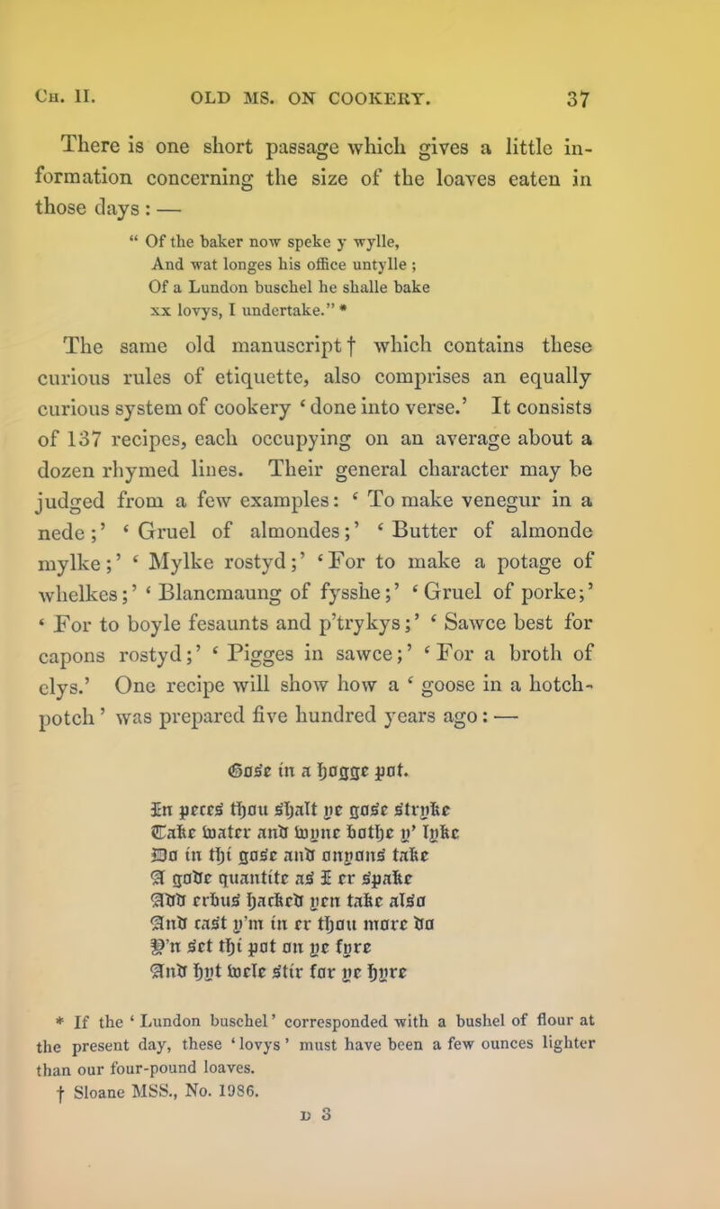 There is one short passage which gives a little in- formation concerning the size of the loaves eaten in those clays: — “ Of the haker now speke y wylle, And wat longes his office untylle ; Of a Lundon buschel he shalle hake xx lovys, I undertake.” * The same old manuscript f which contains these curious rules of etiquette, also comprises an equally curious system of cookery ‘ done into verse.’ It consists of 137 recipes, each occupying on an average about a dozen rhymed lines. Their general character may be judged from a few examples: ‘ To make venegur in a nede;’ ‘Gruel of almondes;’ ‘Butter of almonde mylke;’ ‘ Mylke rostyd;’ ‘For to make a potage of whelkes;’ ‘ Blancmaung of fysshe;’ ‘Gruel of porke;’ ‘ For to boyle fesaunts and p’trykys; ’ ‘ Sawce best for capons rostyd;’ ‘ Pigges in sawce;’ ‘For a broth of elys.’ One recipe will show how a ‘ goose in a hotch- potch ’ was prepared five hundred years ago: ■— (Sos'c in a Ijocjge pot. 3En pcce£ tfiau jSljnlt pe jjajSc rftrpke Cake tuatcr anti tonne hatljc n’ In he 5Do tn tf)t qd^c anti anpoiuS take SI gatic quantitc a£ I rr iSpake SItiti erkuiS fjackcti pen take al£o SInti cast p’m tn cr tljatt marc tia f^’n 3ct tljt pat an pc fore SInti fint toelc 3ttr far pe Ijpre * If the ‘ Lundon buschel ’ corresponded with a bushel of flour at the present day, these ‘ lovys ’ must have been a few ounces lighter than our four-pound loaves. f Sloane MSS., No. 1986.