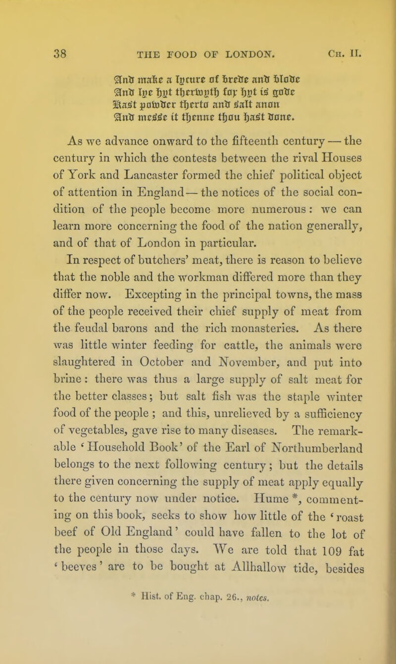 SInfc make a Xjicttre nf hrr&c anil kloUc Inc Ijnt tljcvtuytlj fop Ijnt is' gatrc Hast pniutrci- tljcrto antr salt anon &nlr jiicj^c tt tljcmtc tljou Ijas't Unite. As we advance onward to the fifteenth century — the century in which the contests between the rival Houses of York and Lancaster formed the chief political object of attention in England—the notices of the social con- dition of the people become more numerous: we can learn more concerning the food of the nation generally, and of that of London in particular. In respect of butchers’ meat, there is reason to believe that the noble and the workman differed more than they differ now. Excepting in the principal towns, the mass of the people received their chief supply of meat from the feudal barons and the rich monasteries. As there was little winter feeding for cattle, the animals were slaughtered in October and November, and put into brine : there was thus a large supply of salt meat for the better classes; but salt fish was the staple winter food of the people ; and this, unrelieved by a sufficiency of vegetables, gave rise to many diseases. The remark- able ‘Household Book’ of the Earl of Northumberland belongs to the next following century ; but the details there given concerning the supply of meat apply equally to the century now under notice. Hume *, comment- ing on this book, seeks to show how little of the ‘ roast beef of Old England ’ could have fallen to the lot of the people in those days. We are told that 109 fat ‘ beeves ’ are to be bought at Allhallow tide, besides * Hist, of Eng. chap. 26., notes.