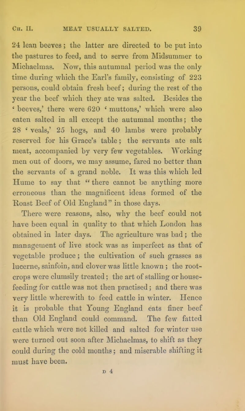 24 lean beeves; the latter are directed to be put into the pastures to feed, and to serve from Midsummer to Michaelmas. Now, this autumnal period was the only- time during which the Earl’s family, consisting of 223 persons, could obtain fresh beef; during the rest of the year the beef which they ate was salted. Besides the ‘ beeves,’ there were G20 c muttons,’ which were also eaten salted in all except the autumnal months; the 28 ‘ veals,’ 25 hogs, and 40 lambs were probably reserved for his Grace’s table; the servants ate salt meat, accompanied by very few vegetables. Working men out of doors, we may assume, fared no better than the servants of a grand noble. It was this which led Hume to say that “ there cannot be anything more erroneous than the magnificent ideas formed of the Boast Beef of Old England ” in those days. There were reasons, also, why the beef could not have been equal in quality to that which London has obtained in later days. The agriculture was bad ; the management of live stock Avas as imperfect as that of vegetable produce; the cultivation of such grasses as lucerne, sainfoin, and clover was little known ; the root- crops were clumsily treated; the art of stalling or house- feeding for cattle was not then practised; and there Avas very little whereAvith to feed cattle in Avinter. Hence it is probable that Young England eats finer beef than Old England could command. The feAV fatted cattle Avhicli Avere not killed and salted for winter use were turned out soon after Michaelmas, to shift as they could during the cold months; and miserable shifting it must have been.