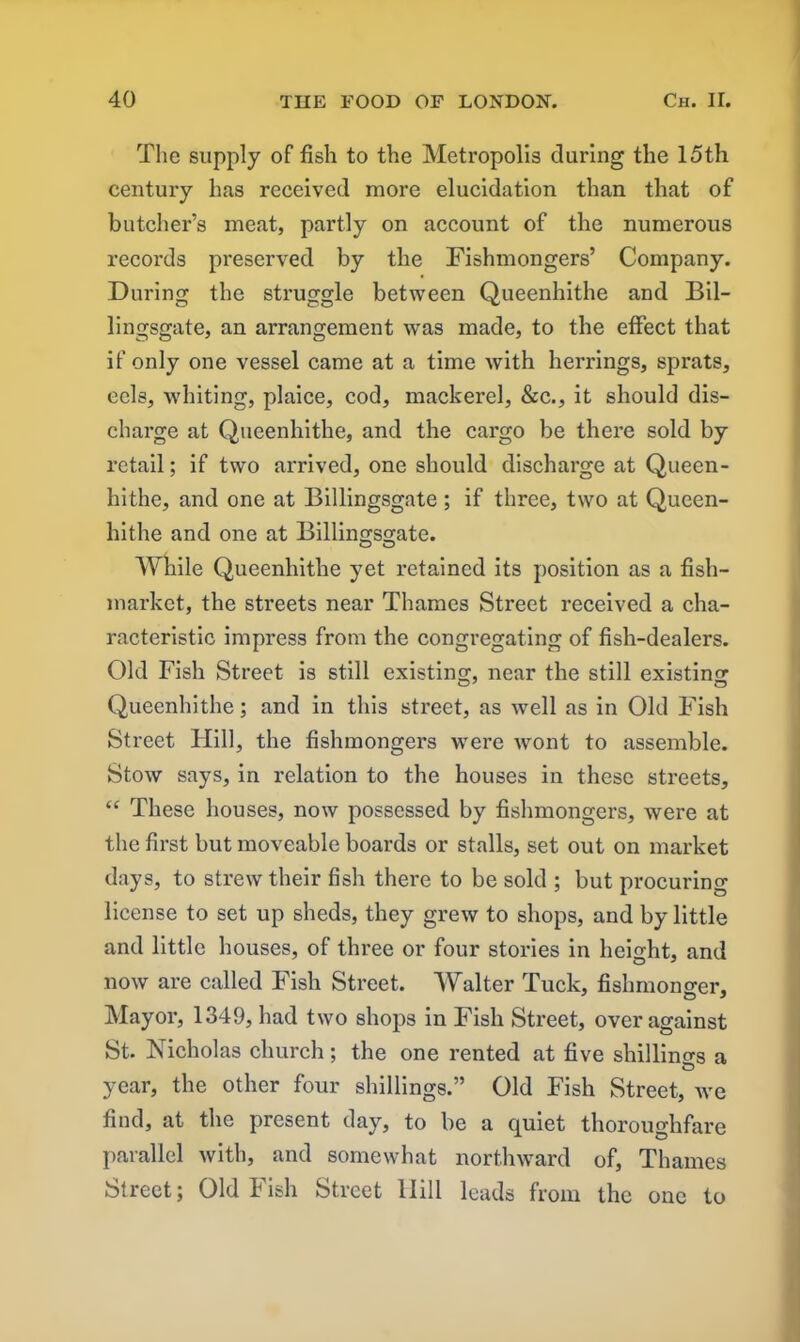 The supply of fish to the Metropolis during the 15th century has received more elucidation than that of butcher’s meat, partly on account of the numerous records preserved by the Fishmongers’ Company. During the struggle between Queenhithe and Bil- lingsgate, an arrangement was made, to the effect that if only one vessel came at a time with herrings, sprats, eels, whiting, plaice, cod, mackerel, &c., it should dis- charge at Queenhithe, and the cargo be there sold by retail; if two arrived, one should discharge at Queen- hithe, and one at Billingsgate; if three, two at Queen- hithe and one at Billingsgate. While Queenhithe yet retained its position as a fish- market, the streets near Thames Street received a cha- racteristic impress from the congregating of fish-dealers. Old Fish Street is still existing, near the still existing Queenhithe; and in this street, as well as in Old Fish Street Hill, the fishmongers were wont to assemble. Stow says, in relation to the houses in these streets, “ These houses, now possessed by fishmongers, were at the first but moveable boards or stalls, set out on market days, to strew their fish there to be sold ; but procurum license to set up sheds, they grew to shops, and by little and little houses, of three or four stories in height, and now are called Fish Street. Walter Tuck, fishmonger. Mayor, 1349, had two shops in Fish Street, over against St. Nicholas church; the one rented at five shillings a year, the other four shillings.” Old Fish Street, we find, at the present day, to be a quiet thoroughfare parallel with, and somewhat northward of, Thames Street; Old Fish Street llill leads from the one to