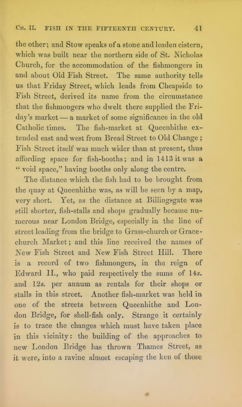 the other; and Stow speaks of a stone and leaden cistern, which was built near the northern side of St. Nicholas Church, for the accommodation of the fishmongers in and about Old Fish Street. The same authority tells us that Friday Street, which leads from Cheapside to Fish Street, derived its name from the circumstance that the fishmongers who dwelt there supplied the Fri- day’s market — a market of some significance in the old Catholic times. The fish-market at Queenhithe ex- tended east and west from Bread Street to Old Change ; Fish Street itself was much wider than at present, thus affording space for fish-booths; and in 1413 it was a “ void space,” having booths only along the centre. The distance which the fish had to be brought from the quay at Queenhithe was, as will be seen by a map, very short. Yet, as the distance at Billingsgate was still shorter, fish-stalls and shops gradually became nu- merous near London Bridge, especially in the line of street leading from the bridge to Grass-church or Grace - church Market; and this line received the names of New Fish Street and New Fish Street Hill. There is a record of two fishmongers, in the reign of Edward II., who paid respectively the sums of 14.5. and 125. per annum as rentals for their shops or stalls in this street. Another fish-market was held in one of the streets between Queenhithe and Lon- don Bridge, for shell-fish only. Strange it certainly is to trace the changes which must have taken place in this vicinity: the building of the approaches to new London Bridge has thrown Thames Street, as it were, into a ravine almost escaping the ken of those