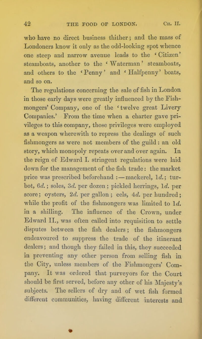 who have no direct business thither; and the mass of Londoners know it only as the odd-looking spot whence one steep and narrow avenue leads to the 4 Citizen’ steamboats, another to the 4 Waterman’ steamboats, and others to the 4 Penny ’ and 4 Halfpenny ’ boats, and so on. The regulations concerning the sale of fish in London © © in those early days were greatly influenced by the Fish- mongers’ Company, one of the 4 twelve great Livery Companies.’ From the time when a charter gave pri- vileges to this company, those privileges were employed as a weapon wherewith to repress the dealings of such fishmongers as were not members of the guild : an old story, which monopoly repeats over and over again. In the reign of Edward I. stringent regulations were laid down for the management of the fish trade: the market price was prescribed beforehand : — mackerel, Id.; tur- bot, 6d.; soles, 3d. per dozen; pickled herrings. Id. per score; oysters, 2d. per gallon ; eels, 4d. per hundred; while the profit of the fishmongers was limited to Id. in a shilling. The influence of the Crown, under Edward II., was often called into requisition to settle disputes between the fish dealers; the fishmongers endeavoured to suppress the trade of the itinerant dealers; and though they failed in this, they succeeded in preventing any other person from selling fish in the City, unless members of the Fishmongers’ Com- pany. It was ordered that purveyors for the Court should be first served, before any other of his Majesty’s subjects. The sellers of dry and of wet fish formed different communities, having different interests and