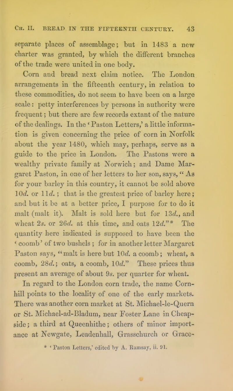 separate places of assemblage; but in 1483 a new charter was granted, by which the different branches of the trade were united in one body. Corn and bread next claim notice. The London arrangements in the fifteenth century, in relation to these commodities, do not seem to have been on a large scale: petty interferences by persons in authority were frequent; but there are few records extant of the nature of the dealings. In the £ Paston Letters,’ a little informa- tion is given concerning the price of corn in Norfolk about the year 1480, which may, perhaps, serve as a guide to the price in London. The Pastons were a wealthy private family at Norwich; and Dame Mar- garet Paston, in one of her letters to her son, says, “ As for your barley in this country, it cannot be sold above 1 Ot/. or lie/.; that is the greatest price of barley here; and but it be at a better price, I purpose for to do it malt (malt it). Malt is sold here but for 13c/., and wheat 2s. or 26c/. at this time, and oats 12c/.”* The quantity here indicated is supposed to have been the ‘ coomb’ of two bushels ; for in another letter Margaret Paston says, “malt is here but 10d. a coomb; wheat, a coomb, 28c/.; oats, a coomb, 10c/.” These prices thus present an average of about 9s. per quarter for wheat. In regard to the London corn trade, the name Corn- hill points to the locality of one of the early markets. There was another corn market at St. Michael-le-Quern or St. Michael-ad-Bladum, near Foster Lane in Cheap- side; a third at Queenhithe; others of minor import- ance at Newgate, Leadenhall, Grasschurch or Grace- * ‘ Paston Letters,’ edited by A. Ramsay, ii. 91.