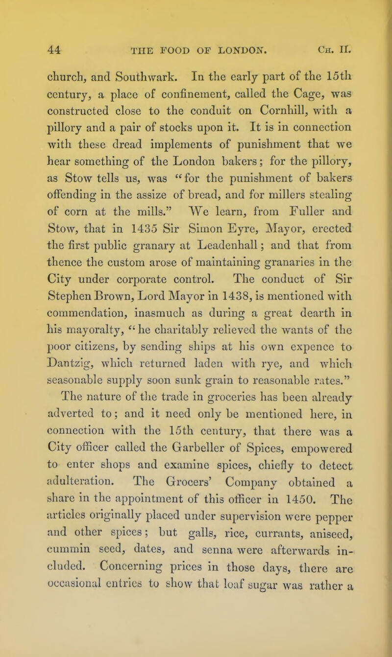 church, and Southwark. In the early part of the 15th century, a place of confinement, called the Cage, was constructed close to the conduit on Cornhill, with a pillory and a pair of stocks upon it. It is in connection with these dread implements of punishment that we hear something of the London bakers; for the pillory, as Stow tells us, was “for the punishment of bakers offending in the assize of bread, and for millers stealing of corn at the mills.” We learn, from Fuller and Stow, that in 1435 Sir Simon Eyre, Mayor, erected the first public granary at Leadenliall; and that from thence the custom arose of maintaining granaries in the City under corporate control. The conduct of Sir Stephen Brown, Lord Mayor in 1438, is mentioned with commendation, inasmuch as during a great dearth in his mayoralty, “ he charitably relieved the wants of the poor citizens, by sending ships at his own expence to Dantzig, which returned laden with rye, and which seasonable supply soon sunk grain to reasonable rates.” The nature of the trade in groceries has been already adverted to; and it need only be mentioned here, in connection with the 15th century, that there was a City officer called the Garbeller of Spices, empowered to enter shops and examine spices, chiefly to detect adulteration. The Grocers’ Company obtained a share in the appointment of this officer in 1450. The articles originally placed under supervision were pepper and other spices; but galls, rice, currants, aniseed, cummin seed, dates, and senna were afterwards in- cluded. Concerning prices in those days, there are occasional entries to show that loaf sugar was rather a