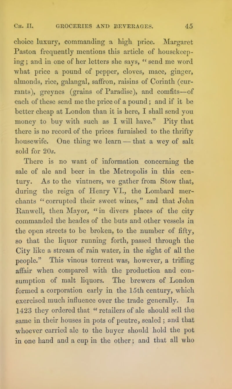 choice luxury, commanding a high price. Margaret Paston frequently mentions this article of housekeep- ing ; and in one of her letters she says, “ send me word what price a pound of pepper, cloves, mace, ginger, almonds, rice, galangal, saffron, raisins of Corinth (cur- rants), greynes (grains of Paradise), and comfits—of each of these send me the price of a pound; and if it be better cheap at London than it is here, I shall send you money to buy with sucli as I will have.” Pity that there is no record of the prices furnished to the thrifty housewife. One thing we learn — that a wey of salt sold for 20s. There is no want of information concerning the sale of ale and beer in the Metropolis in this cen- tury. As to the vintners, we gather from Stow that, during the reign of Henry VI., the Lombard mer- chants “corrupted their sweet wines,” and that John Panwell, then Mayor, “in divers places of the city commanded the heades of the buts and other vessels in the open streets to be broken, to the number of fifty, so that the liquor running forth, passed through the City like a stream of rain water, in the sight of all the people.” This vinous torrent was, however, a trifling affair when compared with the production and con- sumption of malt liquors. The brewers of London formed a corporation early in the 15th century, which exercised much influence over the trade generally. In 1423 they ordered that “ retailers of ale should sell the same in their houses in pots of peutre, sealed ; and that whoever carried ale to the buyer should hold the pot in one hand and a cup in the other; and that all who