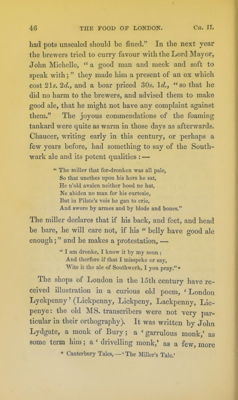 had pots unsealed should be lined.” In the next year the brewers tried to curry favour with the Lord Mayor, John Michelle, “ a good man and meek and soft to speak with; ” they made him a present of an ox which cost 21s. 2d., and a boar priced 30s. Id., “ so that he did no harm to the brewers, and advised them to make good ale, that he might not have any complaint against them.” The joyous commendations of the foaming tankard were quite as warm in those days as afterwards. Chaucer, writing early in this century, or perhaps a few years before, had something to say of the South- wark ale and its potent qualities : — “ The miller that for-dronken was all pale, So that unethes upon his hors he sat, He n’old avalen neither hood ne hat, Ne abiden no man for his curtesie, But in Pilate’s vois he gan to crie, And swore by armes and by blode and bones.” The miller declares that if his back, and feet, and head be bare, he will care not, if his “ belly have good ale enough; ” and he makes a protestation, — “ I am dronke, I know it by my soun ; And therfore if that I misspeke or say, Wite it the ale of Southwerk, I you pray.” - The shops of London in the 15th century have re- ceived illustration in a curious old poem, ‘ London Lyckpenny ’ (Lickpenny, Lickpeny, Lackpenny, Lic- penye: the old MS. transcribers were not very par- ticular in their orthography). It was written by John Lydgate, a monk of Bury; a ‘ garrulous monk,’ as some term him; a £ drivelling monk,’ as a few, more * Canterbury Tales, — ‘ The Miller’s Tale.’